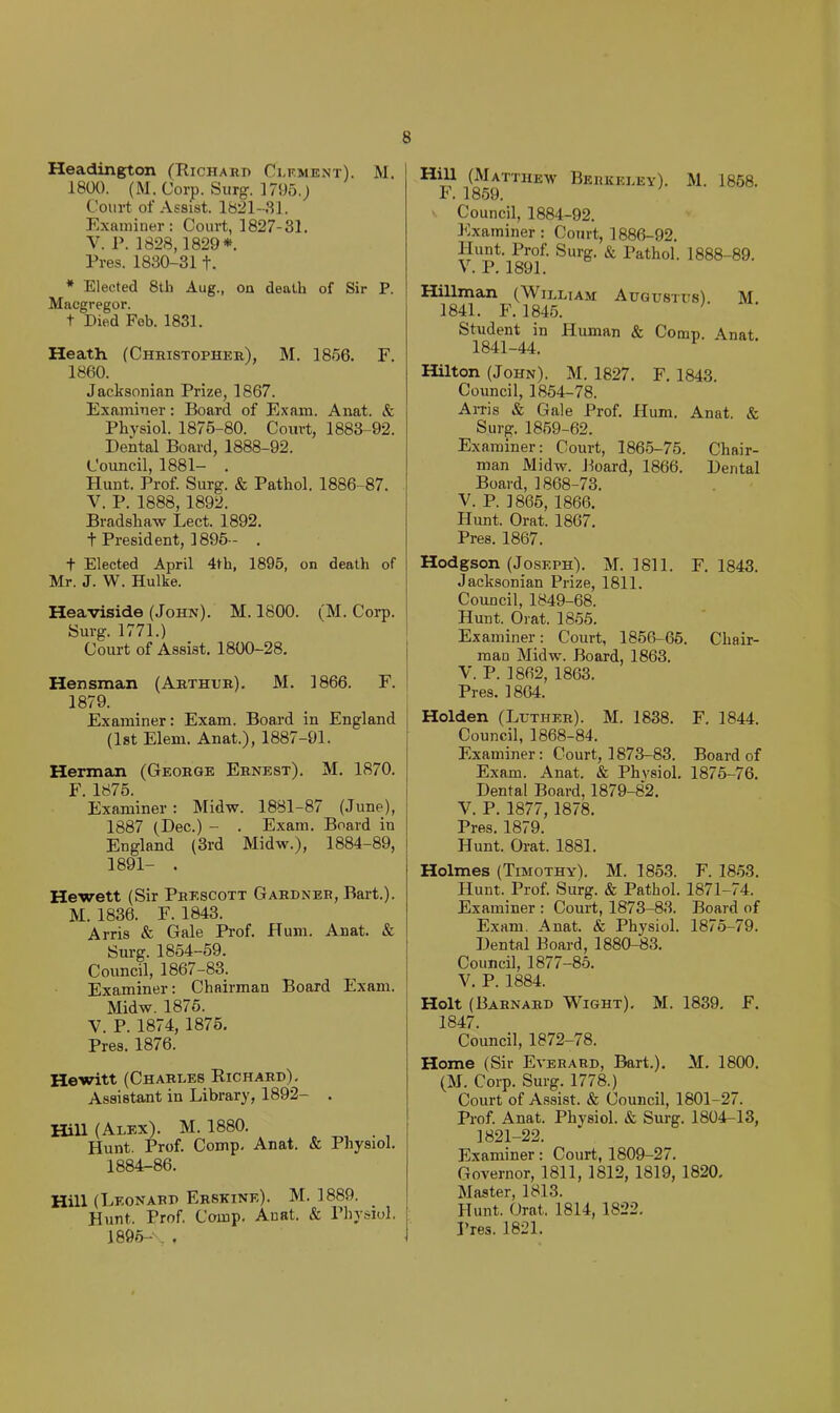 Headington (Richard Cdf.ment). M. 1800. (M. Corp. Surg. 1795.J Court of Assist. 1821-8 J. Examiner: Court, 1827-31. V. P. 1828,1829*. Pres. 1830-311. * Elected 8th Aug., on death of Sir P. Macgregor. t Died Fob. 1831. Heath (Christopher), M. 1856. F. 1860. Jacksonian Prize, 1867. Examiner: Board of Exam. Anat. & Physiol. 1876-80. Court, 1883-92. Dental Board, 1888-92. Council, 1881- . Hunt. Prof. Surg. & Pathol. 1886-87. V. P. 1888, 1892. Bradshaw Lect. 1892. t President, 1895- . + Elected April 4th, 1895, on death of Mr. J. W. Hulke. Heaviside (John). M. 1800. (M. Corp. Surg. 1771.) Court of Assist. 1800-28. Hensman (Arthur). M. 1866. F. 1879. Examiner: Exam. Board in England (1st Elem. Anat.), 1887-91. Herman (George Ernest). M. 1870. F. 1875. Examiner: Midw. 1881-87 (June), 1887 (Dec.) - . Exam. Board in England (3rd Midw.), 1884-89, 1891- . Hewett (Sir Prescott Gardner, Bart.). M. 1836. F. 1843. Arris & Gale Prof. Hum. Anat. & Surg. 1854-59. Council, 1867-83. Examiner: Chairman Board Exam. Midw. 1876. V. P. 1874, 1875, Pres. 1876. Hewitt (Charles Richard), Assistant in Library, 1892- . Hill (Alex). M. 1880. Hunt. Prof. Comp, Anat. & Physiol. 1884-86. Hill (Leonard Erskine). M. 1889. Hunt. Prof. Comp, Auat. & Physiol. 1895- , . Hill (Matthew Beiikeley). M. 1868. F. 1869. Council, 1884-92. Examiner: Court, 1886-92. V^P*’l89?’ ^ Hillman (William Augustus) M 1841. F. 1845. '' Student in Human & Comp. Anat 1841-44. Hilton (John). M. 1827, F. 1843. Council, 1854-78. Airis & Gale Prof. Hum. Anat, & Surg. 1859-62. Examiner: Court, 1865-75. Chair- man Midw. Board, 1866. Dental Board, 1868-73. V. P. 1866, 1866. Hunt. Orat. 1867, Pres. 1867. Hodgson (Joseph). M. 1811. F. 1843. Jacksonian Prize, 1811. Council, 1849-68. Hunt. Orat. 1856. Examiner: Court, 1856-66. Chair- man Midw. Board, 1863. V. P. 1862, 1863. Pres. 1864. Holden (Luther). M. 1838. F. 1844. Council, 1868-84. Examiner: Court, 1873-83. Board of Exam. Anat. & Physiol. 1875-76. Dental Board, 1879-82. V. P. 1877, 1878. Pres. 1879. Hunt. Orat. 1881. Holmes (Timothy). M. 1853. F. 18.53. Hunt. Prof. Surg. & Pathol. 1871-74. Examiner : Court, 1873-83. Board of Exam. Anat. & Physiol. 1875-79. Dental Board, 1880-83. Council, 1877-85. V. P. 1884. Holt (Barnard Wight). M. 1839, F. 1847. Council, 1872-78. Home (Sir Everard, Bart.), M. 1800. (M. Corp. Surg. 1778.) Court of Assist. & (Jouncil, 1801-27. Prof. Anat. Physiol. & Surg. 1804-13, 1821-22. Examiner: Court, 1809-27. Governor, 1811, 1812, 1819, 1820. Master, 1813. Hunt. Orat. 1814, 1822, Pres. 1821.