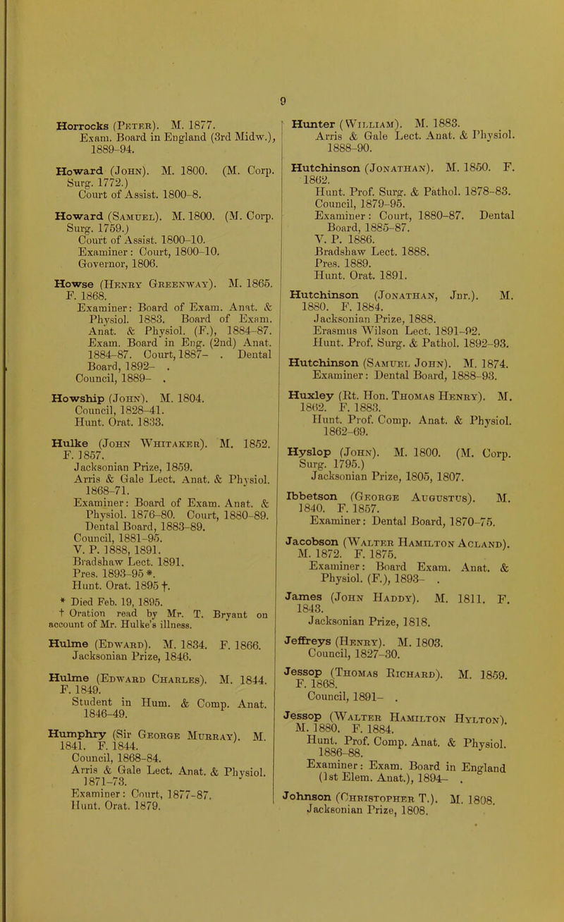 Horrocks (Pktek). M. 1877. Exnm. Board in England (3rd IMldw.), 1889-94. Howard (John). M. 1800. (M. Corj). Surg. 1772.) Court of Assist. 1800-8. Howard (Samuel). M. 1800. (M. Corp. Surg. 1759.) Court of Assist. 1800-10. Examiner: Court, 1800-10. Governor, 1806. Howse (Henky Greenway). M. 1865. E. 1868. E.xaminer: Board of E.xam. Anat. Sc Physiol. 1883. Board of Exam. Anat. Sc Physiol. (E.), 1884-87. Exam. Board in Eng. (2nd) Anat. 1884-87. Court, 1887- . Dental Board, 1892- . Council, 1889- . Howship (John). M. 1804. Council, 1828-41. Hunt. Orat. 1833. Hulke (John Whitaker). M. 1852. E. 1857. Jacksonian Prize, 1859. Arris Sc Gale Lect. Anat. & Pliysiol. 1868-71. Examiner: Board of Exam. Anat. Sc Physiol. 1876-80. Court, 1880-89. Dental Board, 1883-89. Council, 1881-95. V. P. 1888, 1891. Bradshaw Lect. 1891. Pres. 1893-95 *. Hunt. Orat. 1895 f. * Died Feb. 19, 1895. t Oration read by Mr. T. Bryant on account of Mr. Hulke’s illness. Hulme (Edward). M. 1834. E. 1866. Jacksonian Prize, 1846. Hulme (Edward Charles). M. 1844. E. 1849. Student in Hum. & Comp. Anat. 1846-49. Humphry (Sir George Murray). M 1841. E. 1844. Council, 1868-84. Arris & Gale Lect. Anat. & Physiol. 1871-73. Examiner: Court, 1877-87. Hunt. Orat. 1879. Hunter (William). M. 1883. Arris & Gale Lect. Anat. & Physiol. 1888-90. Hutchinson (Jonathan). M. 1850. E. 1862. Hunt. Prof. Surg. & Pathol. 1878-83. Council, 1879-95. Examiner : Court, 1880-87. Dental Board, 1885-87. V. P. 1886. Bradshaw Lect. 1888. Pres. 1889. Hunt. Orat. 1891. Hutchinson (Jonathan, Jnr.). M. 1880. E. 1884. Jacksonian Prize, 1888. Erasmus Wilson Lect, 1891-92. Hunt. Prof. Surg. & Pathol. 1892-93. Hutchinson (Samuel John). M. 1874. Examiner: Dental Board, 1888-93. Huxley (Rt. Hon. Thomas Henry), M. 1862. E. 1883. Hunt. Prof. Comp. Anat. & Physiol. 1862-69. Hyslop (John). M. 1800, (M. Corp. Surg. 1795.) Jacksonian Prize, 1805, 1807. Ibbetson (George Augustus). M. 1840. E. 1857. Examiner: Dental Board, 1870-76. Jacobson (W’^alter Hamilton Acland). M. 1872. E. 1876. Examiner: Board Exam. Anat. & Physiol. (E.), 1893- . James (John Haddy). M. 1811 F 1843. Jacksonian Prize, 1818. Jeffreys (Henry). M. 1803. Council, 1827-30. Jessop (Thomas Richard). M. 1859 F. 1868. Council, 1891- . Jessop (Walter Hamilton Hylton) M. 1880. F. 1884. Hunt. Prof, Comp. Anat. & Physiol 1886-88. Examiner: Exam. Board in England (1st Elem. Anat.), 1894- . Johnson (Christopher T.). M. 1808. Jacksonian Prize, 1808.