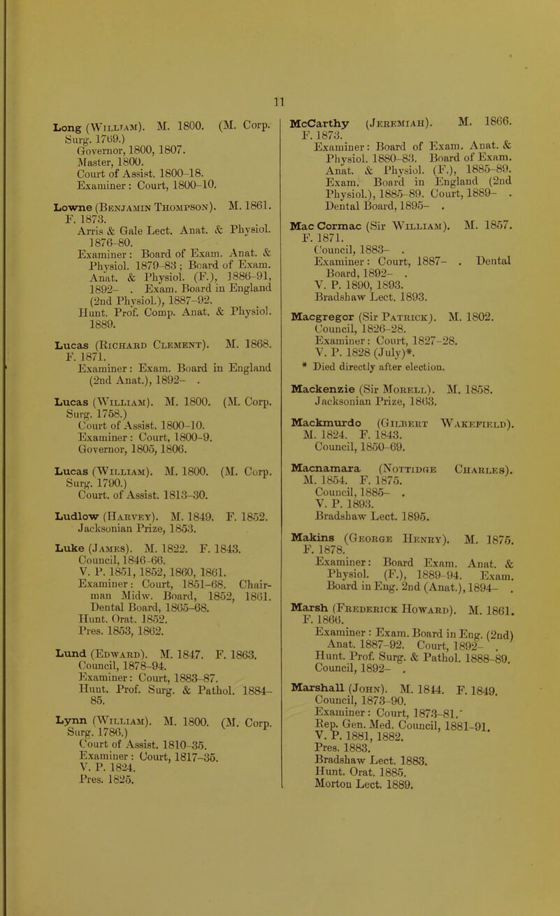 Long (William). M. 1800. (M. Corp. Surg. 1709.) Governor, 1800, 1807. Master, 1800. Court of Assist. 1800-18. Examiner: Court, 1800-10. Lowne (Benjamin Thompson). M. 1861. E. 1873. An-is & Gale Lect. Anat. & Physiol. 1876-80. Examiner : Board of Exam. Anat. & Physiol. 1879-83 ; Board of Exam. Anat. & Physiol. (F.), 1886-91, 1892- . Exam. Board in England (2nd Physiol.), 1887-92. Hunt. Prof. Comp. Anat. & Physiol. 1889. Lucas (Richabd Clement). M. 1868. F. 1871. Examiner: Exam. Board in England (2nd Anat.), 1892- . Lucas (William). M. 1800. (M. Coqi. Surg. 1768.) Court of Assist. 1800-10. Examiner: Court, 1800-9. Governor, 1805,1806. Lucas (William). M. 1800. (M. Corp. Surg. 1790.) Court, of Assist. 1813-30. Ludlow (Harvey). M. 1849. F. 1852. Jacksonian Prize, 1853. Luke (James). M. 1822. F. 1843. Council, 1846-66. V. P. 1851, 1852,1860, 1861. Examiner: Court, 1851-68. Chair- man Midw. Board, 1852, 1861. Dental Board, 1805-68. Hunt. Orat. 1852. Pres. 1853, 1862. Lund (Edward). M. 1847. F. 1863. Coimcil, 1878-94. Examiner: Court, 1883-87. Hunt. Prof. Surg. & Pathol. 1884- 85. Lynn (William). M. 1800. (M. Corp. Surg. 1786.) ^ Court of Assist. 1810-35. Examiner: Coui't, 1817-35. V. P. 1824. Pres. 1825. McCarthy (Jeremiah). M. 1866. F.1873. Examiner: Board of Exam. Anat. & Physiol. 1880-83. Board of Exam. Anat. & Physiol. (F.), 1885-89. Exam. Board in England (2nd Physiol.), 1885-89. Court, 1889- . Dental Board, 1895- . Mac Cormac (Sir William). M. 1857. F. 1871. Council, 1883- . Examiner: Court, 1887- . Dental Board, 1892- . V. P. 1890, 1893. Bradshaw Lect. 1893. Macgregor (Sir Patrick). M. 1802. Council, 1826-28. Examiner: Court, 1827-28. V. P. 1828 (July)*. * Died directly after election. Mackenzie (Sir Morell). M. 1858. Jacksonian Prize, 1863. Mackmurdo (Gilbert Wakefield). M. 1824. F. 1843. Council, 1850-69. Macnamaxa (Nottidge Charles). M. 1854. F. 1875. Council, 1885- . V. P. 1893. Bradshaw Lect. 1895. Makins (George Henry). M. 1876. F. 1878. Examiner: Board Exam. Anat. & Physiol. (F.), 1889-94. Exam. Board in Eng. 2nd (Anat.), 1894- . Marsh (Frederick Howard). M. 1861. F.1866. Examiner : Exam. Board in Eng. (2nd) Anat. 1887-92. Court, 1892^ . Hunt. Prof. Surg. & Pathol. 1888-89. Council, 1892- . Marshall (John). M. 1844. F. 1849. Council, 1873-90. Examiner: Court, 1873-81.' Rep. Gen. Med. Council, 1881-91. V. P. 1881,1882. Pres. 1883. Bradshaw Lect. 1883. Hunt. Orat. 1885. Morton Lect. 1889.