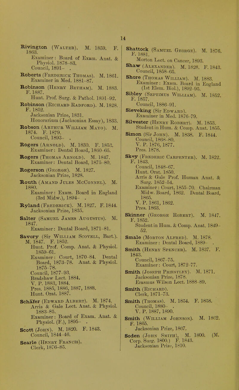 Rivington (Walter). M. 1859. F 1863. Examiner : Board of Exam. Auat. & Physiol. 1878-83. Council, 1891- . Roberts (Frederick Thomas). M. 1861. Examiner in Med. 1881-87. Robinson (Henry Betham). M. 1883. F. 1887. Hunt. Prof. Surg. & Pathol. 1891-92. Robinson (Richard Radford). M. 1828. F. 1852. Jacksonian Prize, 1831. Honorariuiu (Jacksonian Essay), 1833. Robson (Arthur William Mayo). M. 1874. F. 1879. Council, 1893- . Rogers (Arnold). M. 1830. F. 1853. Examiner : Dental Board, 1860-65. Rogers (Thomas Arnold). M. 1847. Examiner: Dental Board, 1875-80. Rogerson (George). M. 1827. Jacksonian Prize, 1828. Routh (Amand Jules McConnel). M. 1880. Examiner: Exam. Board in England (3rd Midw.), 1894- . Ryland (Frederick). M. 1827. F. 1844. Jacksonian Prize, 1835. Salter (Samuel James Augustus). M. 1847. Examiner: Dental Board, 1871-81. Savory (Sir William Scovell, Bart.). M. 1847. F. 1852. Hunt. Prof. Comp. Anat. & Physiol. 1859-61. Examiner : Court, 1870-84. Dental Board, 1873-78. Anat. & Physiol. 1875-78. Council, 1877-93. Bradshaw Lect. 1884. V. P. 1883, 1884. Pres. 1885, 1886,1887, 1888. Hunt. Orat. 1887. Schafer (Edward Albert). M. 1874. Arris & Gale Lect. Anat. & Physiol. 1883-85. Examiner: Board of Exam. Anat. & Physiol. (F.), 1895- . Scott (John). M. 1820. F. 1843. Council, 1844-46. Searle (Henry Francis). Clerk, 1876-85. Shattock (Samuel George). M. 1876. F. 1881. Morton Lect. on Cancer, 1893. Shaw (Alexander). M. 1828. F. 1843. Council, 1858-65. Shore (Thomas Wii.ltam). M. 1883. Examiner: Exam. Board in England (1st Elem. Biol.), 1892-95. Sibley (Septimus William). M. 1852 F. 1857. Council, 1886-91. Sieveking (Sir Edward). Examiner in Med. 1876-79. Silvester (Henry Robert). M. 1853. Student in Hum. & Comp. Anat. 1855. Simon (Sir John). M. 1838. F. 1844. Council, 1868-80. V. P. 1876, 1877. Pres. 1878. Skey (Frederic Carpenter). M. 1822. F. 1843. Council, 1848-67. Hunt. Orat. 1850. Arris & Gale Prof. Human Anat. 8c Snrg. 1852-54. Examiner : Court, 1855-70. Chairman Midw. Board, 1862. Dental Board, 1865. V. P. 1861, 1862. Pres. 1863. Skinner (George Robert). M. 1847. F. 1852. Student in Hum. & Comp. Anat. 1849- 52. Smale (Morton Alfred). M. 1878. Examiner : Dental Board, 1889- . Smith (Henry Spencer). M. 1837. F. 1843. Council, 1867-75. Examiner: Court, 1872-77. Smith (Joseph Priestley). M. 1871. Jacksonian Prize, 1878. Erasmus Wilson Lect. 1888-89. Smith (Richard). Clerk, 1871-73. Smith (Thomas). M. 1854. F. 1858. Council, 1880- . V. P. 1887, 1890. Smith (William Johnson). M. 1862. F. 1865. Jacksonian Prize, 1867. Soden (John Smith), M. 1800. (M. Corp. Snrg. 1800.) F. 1843. Jacksonian Prize, 1810.