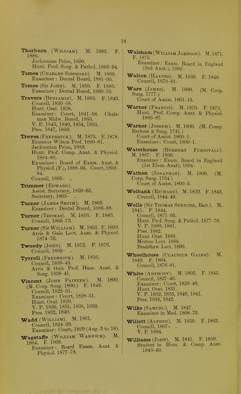 10 Thorburn (William). M. 1883. F 1886. JHcksoninn Prize, 1890. Hunt. Prof. Surg. & Pathol. 1893-94. Tomes (Charles Sissmore). M. 1869. Examiuer : Dental Board, 1881-95. Tomes (Sir John). M. 1869. F. 1883. Examiner: Dental Board, 1860-70. Travers (Benjamin). M. 1806. F. 1843. Council, 1830-58. Hunt. Orat. 1838. Examiner: Court, 1841-68. Chair- man Midw. Board, 1856. V. P. 1845, 1846, 1854, 1855. Pres. 1847, 1856. Treves (Frederick). M. 1875. F. 1878. Erasmus Wilson Prof. 1880-81. Jacksonian Prize, 1883. Hunt. Prof. Comp. Anat. & Physiol. 1884-86. Examiner; Board of Exam. Anat. & Physiol. (F.), 1888-93. Court, 1892- 94. Council, 1896- . Trimmer (Edward). Assist. Secretary, 1859-65. Secretary, 1865- . Turner (James Smith). M. 1863. Examiner; Dental Board, 1886-88. Turner (Thomas). M. 1816. F. 1843. Council, 1866-73. Turner (Sir William). M. 1853. F. 1893. Arris & Gale Lect. Anat. & Physiol. 1874-76. Tweedy (John). M. 1872. F. 1876. Council, 1892- . Tyrrell (Frederick). M. 1816. Council, 1838-43. Arris & Gale Prof. Hum. Anat. & Surg. 1838-41. Vincent (John Painter). M. 1800. (M. Corp. Surg. 1800.) F. 1843. Council, 1822-51. Examiner: Court, 1828-61. Hunt. Orat. 1829. V. P. 1830, 1831, 1838, 1839. Pres. 1832, 1840. Wadd (William). M. 1801. Council, 1824-29. Examiner: Court, 1829 (Aug. 3 to 18). V7agstaffe (^A^illiam ^Varwick). AI. 1864. F.1868. * . r. Examiner: Board Exam. Anat. a. Physiol. 1877-78. Walsham (William JoHNso.v). M. 1871. F. 1875. Examiner: Exam. Board in England (2nd Anat.), 1892 - . Walton (Haynes). AI. 1839. F. 1848. Council, 1873-81. Ware (James). AI. 1800. (AI, Corn Surg. 1777.) Court of Assist. 1801-15. Warner (Francis). AI. 1870. F. 1873. Hunt. Prof. Comp. Anat. & Physiol. 1886-87. Warner (Joseph). AI. 1800. (AI. Comp. Barbers & Surg. 1741.) Court of Assist. 1800-1. Examiner: Court, 1800-1. Waterhouse (Herbert Furnivall). AI. 1887. F. 1890. Examiner: Exam. Board in England (1st Elem. Anat), 1894- . Wathen (Jonathan). AI. 1800. (AI. Coi-p. Surg. 1764.) Court of Assist. 1800-6. Welbank (Richard). AI. 1820. F. 1843. Council, 1844-49. Wells (Sir Thomas Spencer, Bart.). AI. 1841. F. 1844. Council, 1871-95. Hunt. Prof. Surg. & Pathol. 1877-78. V. P. 1880, 1881. Pres. 1882. Hunt. Orat. 1883. Alorton Lect. 1888. Bradshaw Lect. 1890. Wlieelhouse (Claudius Galen). AI. 1849. F. 1864. Council, 1876-81. White (Anthony). AI. 1803. F. 1843. Council, 1827^6. Examiner: Court, 1829-46. Hunt. Orat. 1831. V. P. 1832, 1833, 1840, 1841. Pres. 1834, 1842. Wilks (Samuel). AI. 1847. Examiner in Aled. 1868-75. Willett (Alfred). AI. 1859. F. 1862. Council, 1887- . V. P. 1894. Williams (John). AI. 1841. F. 1859. Student in Hum. & Comp. Anat. 1843-46.