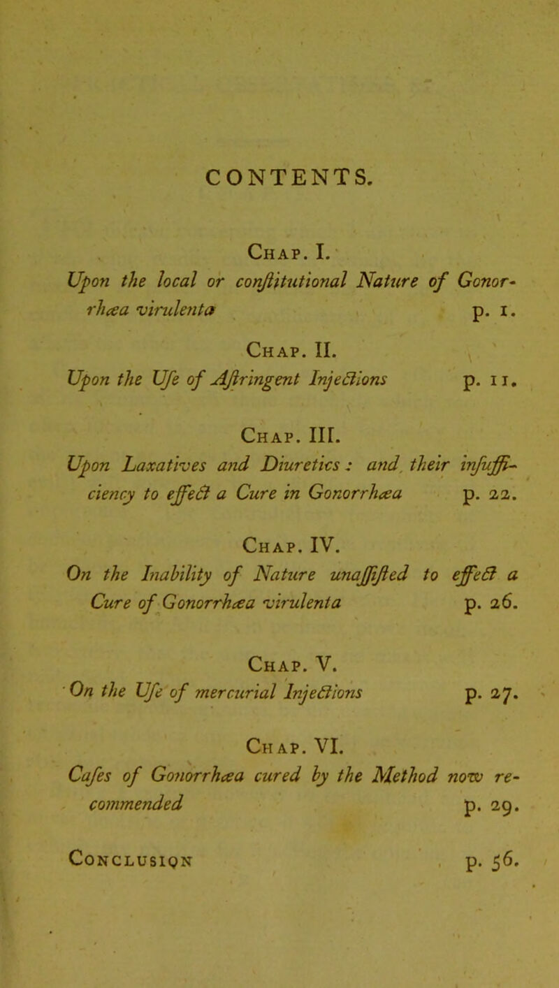 CONTENTS. Chap. I. Upon the local or conJUtutional Nature of Gonor^ rhcea virulenta p. i. Chap. II. Upon the life of AJiringent InjeBlons p. ii. Chap. III. Upon Laxatives a7id Diuretics: and, their irfuffi^ ciency to effeB a Cure in Gonorrhaa p. aa. Chap. IV. On the Liability of Nature unaffijied to effeB a Cure of Gonorrhea 'virulenta p. 26. Chap. V. ■ On the Ufe of mercurial InjeBions p. 27. Ch ap. VI. Cafes of Gonorrhcea cured by the Method now re- commended p. 29. p. 56. CONCLUSIQN