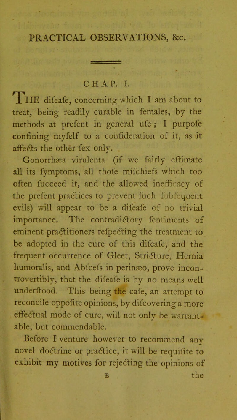 PRACTICAL OBSERVATIONS, &c. CHAP. I. The difeafe, concerning which I am about to treat, being readily curable in females, by the methods at prefent in general ufe ; I purpofe confining myfelf to a confideration of it, as it affedls the other fex only. . Gonorrhaea virulenta (if we fairly eftimate all its fymptoms, all thofe mifchiefs which too often fucceed it, and the allowed inefficacy of the prefent pradlices to prevent fuch fubfequent evils) will appear to be a difeafe of no trivial importance. The contradidlory fentiments of eminent praAitioners refpedling the treatment to be adopted in the cure of this difeafe, and the frequent occurrence of Gleet, Stri6lure, Hernia humoralis, and Abfcefs in perinaeo, prove incon- trovertibly, that the difeafe is by no means well underftood. This being the cafe, an attempt to reconcile oppofite opinions, by difcoveringa more effedlual mode of cure, will not only be warrant- able, but commendable. Before I venture however to recommend any novel dodlrine or pradlice, it will be requifite to exhibit my motives for rejedling the opinions of the B