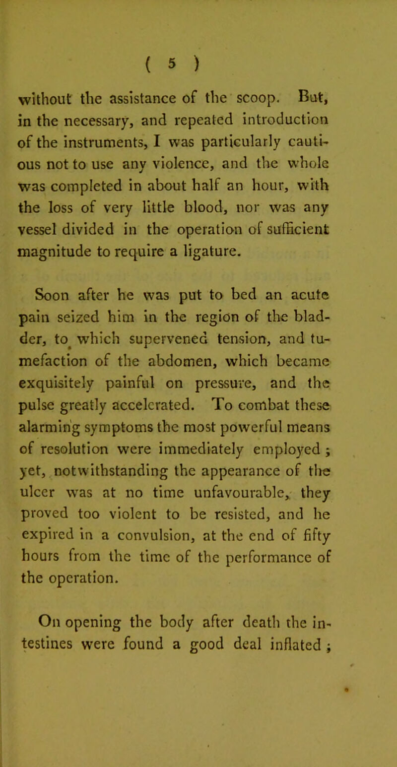 without the assistance of the scoop. Bat, in the necessary, and repeated introduction of the instruments, I was particularly cauti- ous not to use any violence, and the whole was completed in about half an hour, with the loss of very little blood, nor was any vessel divided in the operation of sufficient magnitude to require a ligature. Soon after he was put to bed an acute pain seized him in the region of the blad- der, to^ which supervened tension, and tu- mefaction of the abdomen, which became exquisitely painful on pressure, and the pulse greatly accelerated. To combat these alarming symptoms the most powerful means of resolution were immediately employed ; yet, notwithstanding the appearance of tire ulcer was at no time unfavourable, they proved too violent to be resisted, and he expired in a convulsion, at the end of fifty hours from the time of the performance of the operation. On opening the body after death the in- testines were found a good deal inflated j