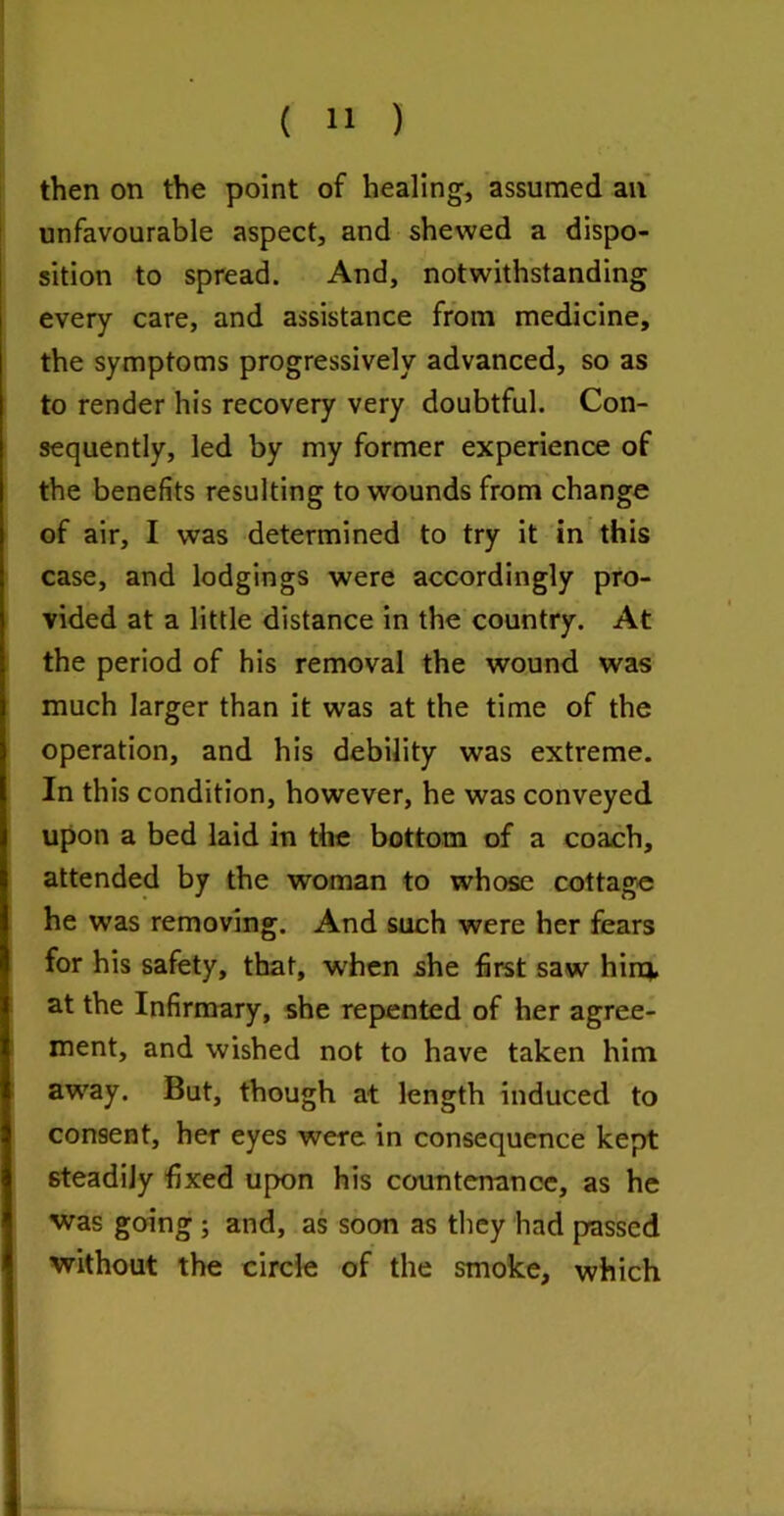 then on the point of healing, assumed an unfavourable aspect, and shewed a dispo- sition to spread. And, notwithstanding every care, and assistance from medicine, the symptoms progressively advanced, so as to render his recovery very doubtful. Con- sequently, led by my former experience of the benefits resulting to wounds from change of air, I was determined to try it in' this case, and lodgings were accordingly pro- vided at a little distance in the country. At the period of his removal the wound was much larger than it was at the time of the operation, and his debility was extreme. In this condition, however, he was conveyed upon a bed laid in the bottom of a coach, attended by the woman to whose cottage he was removing. And such were her fears for his safety, that, when she first saw hirev at the Infirmary, she repented of her agree- ment, and wished not to have taken him aw'ay. But, though at length induced to consent, her eyes were in consequence kept steadily fixed upon his countenance, as he was going; and, as soon as they had passed without the circle of the smoke, which