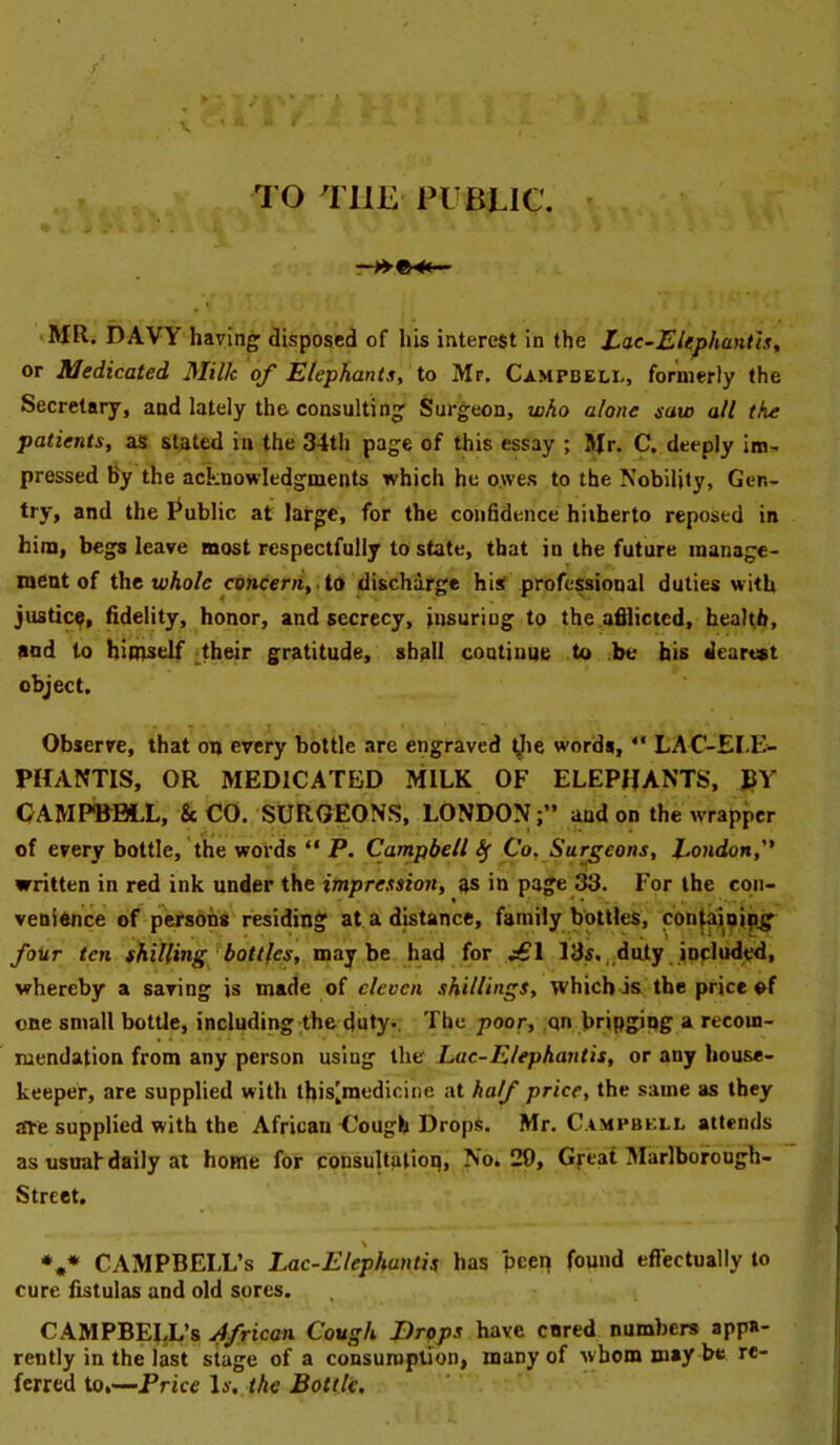 V ro THE PUBLIC. ' MR. DAVY having disposed of his interest in the Lac~EUphantlsy or Medicated Milk of Elephants, to Mr. Campbell, formerly the Secretary, and lately the consulting Surgeon, who alone saw all the patients, as stated in the 34th page of this essay ; Mr. C. deeply im^ pressed By the acknowledgments which he owes to the Nobility, Gen- try, and the Public at large, for the confidence hitherto reposed in him, begs leave most respectfully to state, that in the future manage- ment of the toAo/c coneerre,. to discharge hi^f professional duties w'itU justice, fidelity, honor, and secrecy, insuring to the afilicted, health, and to himself ^tbeir gratitude, shall continue to be his dearest object. Observe, that on every bottle are engraved tjie words, “ LAC-EI.E- PHANTIS, OR MEDICATED MILK OF ELEPHANTS, JIY OAMPWBLL, &CO. SURGEONS, LONDON;” and on the wrapper of every bottle, the words “ P. Campbell^ Co, Surgeons, Eondon, written in red ink under the impression, as in page 33. For the con- venionce of persons residing at a distance, family bottles, con^ipipg^ four ten shilling bottles, maybe had for 13s.„duty included, whereby a saving is made of eleven shillings, which is the price ©f one small bottle, including the duty*. The poor, ,qn bringing a recom- mendation from any person using the Lac-Elephautis, or any house- keeper, are supplied with this'medicine at half price, the same as they are supplied with the African Uough Drops. Mr. Campbell attends as usnahdaily at home for consultulioq. No. 29, Great Marlborough- Street. *«* CAMPBELL’S Lac-Elephuntis has pcen found effectually to cure fistulas and old sores. CAMPBEJX’s African Cough Drops have cared numbers appa- rently in the last stage of a consuroption, many of whom may be re- ferred to,—Price li'. the Bottle,