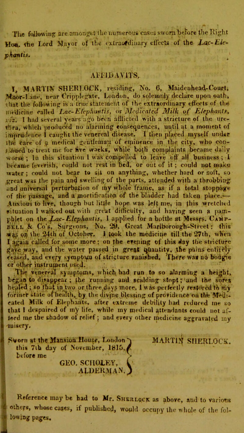 Til* frtllowiug are amongst ihe numerous casi;s sworn before the Right the Lord Jjlayor ojf the eitrarfcliiiary eftects of the Xac-£/e- pkantis. AHIRAVITS, I, MARTIN SHERLOCK, residing, No. 6, Maidenhea4-Court, Moor-Larte, near (^ripyilegtile, London, do solemnly declare upon oath, that the following is a true statement of the extraordinary eflVicts of the im‘dicine railed iMc-Klepharttis, or Medicated Milk of Elephants, viz. 1 had several years ago been afllicted with a stricture of the ure- thra, whidi ]iioduc>.d no alarming consequences, until at a moment of imprudence 1 caught the venereal disease. I then placed myself under th'e Care'of medical gentfehiayt of eipinence in the city, who con- firmed to treat me for live waeks, while bojli complaints became daily worse; In this situation I was compelled to leave off all business; 1 became feveyish, ropld not rest in bed, or oiit of it; could not mako water ; could not be^r to sit on anything, whether hard or soft, so great was the pain an^ swelling of the parts, atlepded with a throbbiirg and .universal perturbation of ihy whole frame, as if a total stoppage of the passage, and a joiortificatipn of the bladder had taken place.-- Anxious to live, though but little hope was left me, in this wretched situation 1 walked out with gretit difficulty, and having seen a pam- phlet on ihe ^ac- Elephant is, 1 applied for a bottle at Messfs. Camp- bell & Co's, Surgeons, No. 29, Great Marlborough-Street: this the ^th* (if Octobef. 1 took the medicine till the 27ih, wKen I ^aiu cajfed for^soine more : on the erejimg of this day the stricture gave ,way, and the water pasifc'd in greijl qCiautity, the pains cntiifly ceas^l, and cvepy sympt^vu of stricture rauished. There was o6 boogie or olber instrument used. T|i'e venereaT symptoms, which, had run to so ahnrmliig a height, be^an to disappear ; jbe running and scalding stopt; and the sores hejiled ; so that in„^lwo or,three diiyj more, I was perfertly restored tb Hiy foriner state of health, by the uivjnc,blessing of providence on tldi lVTcdi- cated Milk of Elephants, after extreme debility had reduced me so that I despaired of iny life, while my medical attendants could not af- lord me the shadow of relief j and every other medicine aggravated my -misery. MARTi!^ SHERLOCK. Reference may be had to Mr. Sherlock as above, and to various others, whose cases, if published, would occupy the w hole of the fol- lowing pages. Sworn at the Mansion House, London this 7lb day of November, lhl5,/ before me GEO. SCIIOLEY, ALOEKMAN s