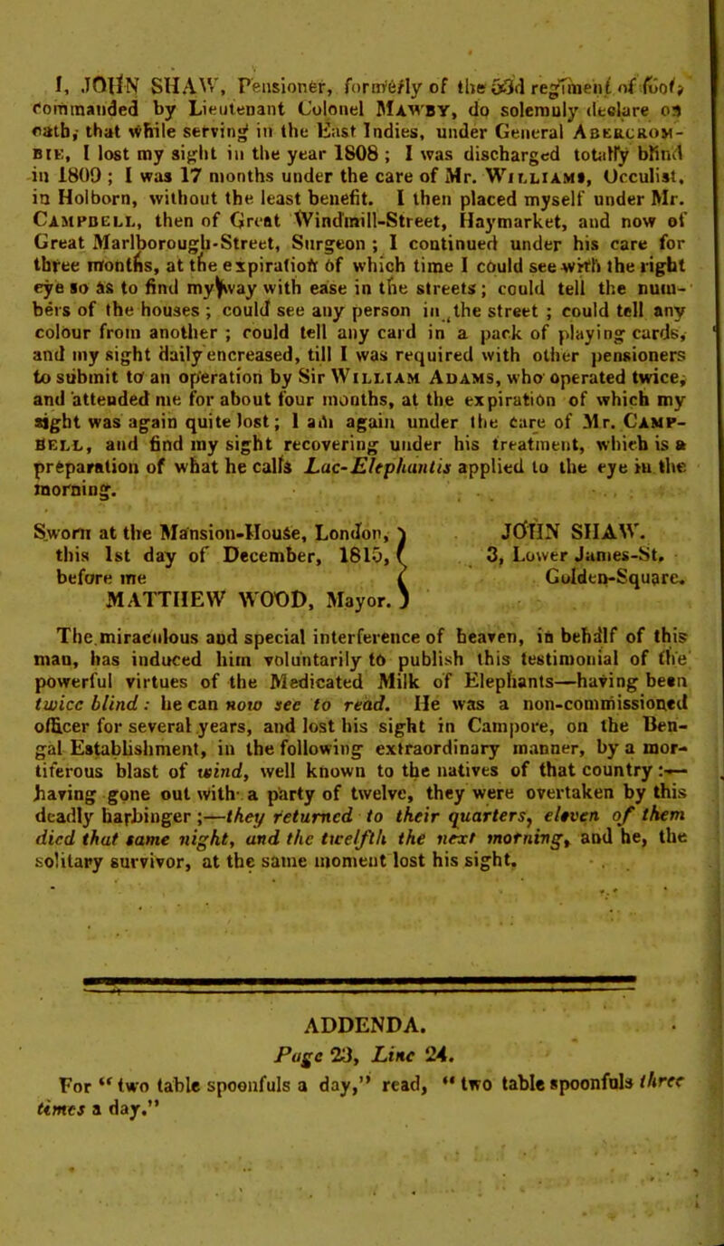 I, JOllN SHAW, Feiisionfer, form'e/ly of tlieuiSfl regTmenC fonnmanded by Lieuienant Colonel Mawby, do solemuly declare 03 oath,- that servinof in the Hast Indies, under General Abercrom- BiK, I lost my sifjlit in the year 1808 ; I was discharged toUiiry blind ill 1809 ; I was 17 months under the care of Mr. Williams, Occulist, in Hoi born, without the least benefit. 1 then placed myself under Mr. Campbell, then of Great Windmill-Street, Haymarket, and now of Great Marlborougli'Street, Surgeon; 1 continued under his care for thfee montlis, at t^ie expiratiofi 6f which time 1 c6uld seewkh the right eye so ss to find my^vay with ease in tfie streets; could tell the num- bers of the houses ; coulJ see any person in ^ihe street ; could tell any colour from another ; could tell any card in a pack of playing cards, and my sight daily encreased, till I was required with other pensioners to submit to an operation by Sir William Adams, who' operated twice; and attended me for about four months, at the expiration of which my sight was again quite lost; 1 adi again under the Cure of Mr. Camp- bell, and find my sight recovering under his treatment, which is ft preparation of what he calfi Lac-Elephanlis applied to the eye iu the taorning. Sworn at the Mansion-HouSe, London, 'i JCfflN SIIAW. this 1st day of December, 1810, f 3, Lower Janies-St, before me i Golden-Square, MATTHEW WODD, Mayor. ) The.miraculous and special interference of heaven, in behilf of this man, has induced him voluntarily tO publish this testimonial of the' powerful virtues of the Medicated Milk of Elephants—having bean twice blind: he can now see to read. He was a non-commissioned officer for several years, and lost his sight in Campore, on the Ben- gal Establishment, in the following extraordinary manner, by a mor- titerous blast of wind, well known to the natives of that country :■»— having gone out with- a party of twelve, they were overtaken by this deadly harbinger ;—they returned to their quarters, eleven of them died that same night, and the twelfth the next morning, and he, the solitary survivor, at the same moment lost his sight. ADDENDA. Page 23, Line 24. Fortwo table spoonfuls a day,”' read, “two table spoonfuls/Aw times a day.”