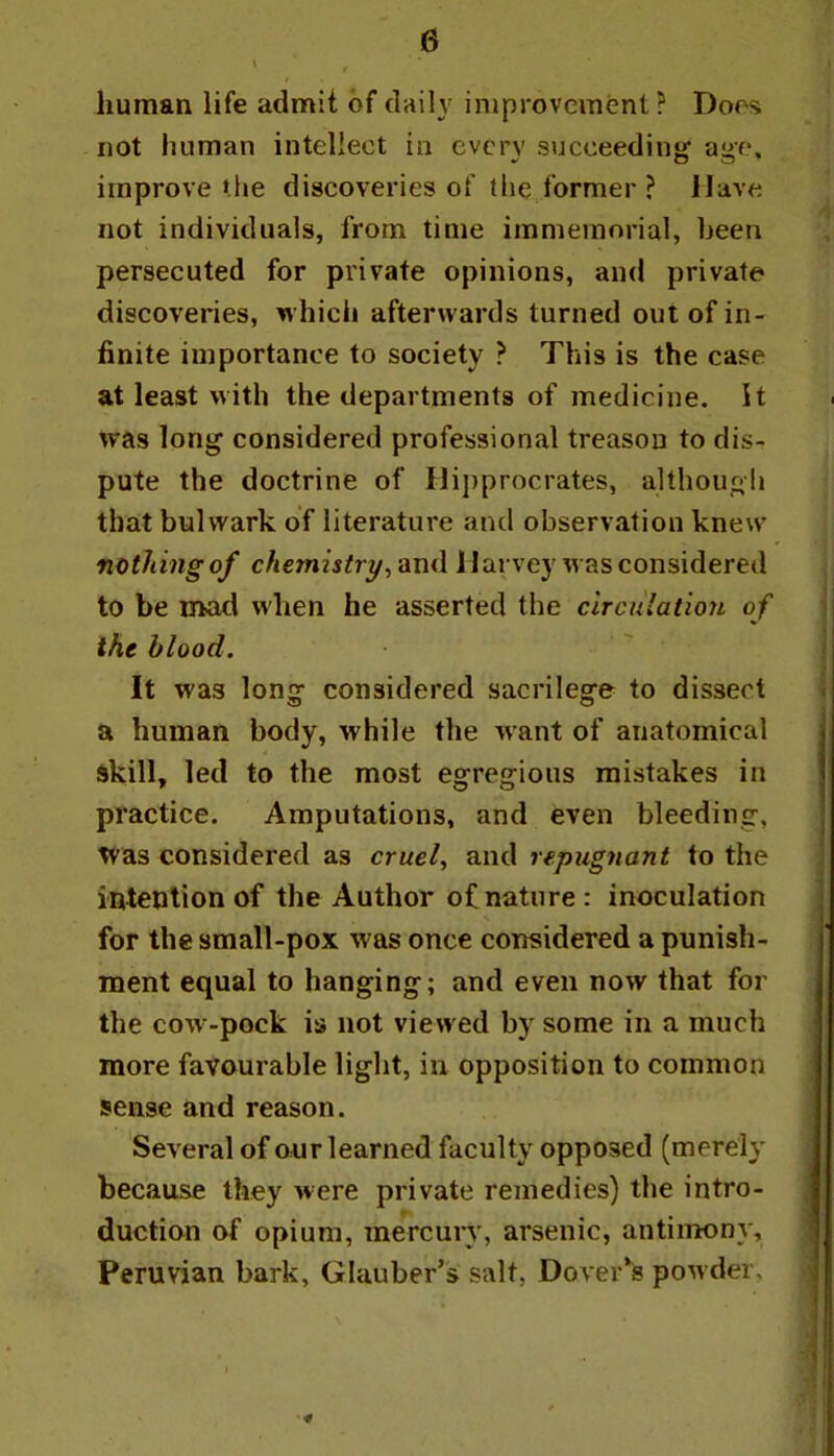 human life admit of daily improvement? Does not human intellect in every succeeding age, improve the discoveries of the former ? Have not individuals, from time immemorial, been persecuted for private opinions, and private discoveries, which afterwards turned out of in- finite importance to society ? This is the case at least with the departments of medicine. It was long considered professional treason to dis- pute the doctrine of liipprocrates, althougli that bulwark of literature and observation knew nothing of chemistryHarvey was considered to be mad when he asserted the circulation of the blood. It was long considered sacrilege to dissert a human body, while tlie want of anatomical skill, led to the most egregious mistakes in practice. Amputations, and even bleeding, Tvas considered as cruel^ and repugnant to the intention of the Author of nature : inoculation for the small-pox was once considered a punish- ment equal to hanging; and even now that for the cow-pock is not viewed by some in a much more favourable light, in opposition to common sense and reason. Several of our learned faculty opposed (merely because they were private remedies) the intro- duction of opium, mercury, arsenic, antimony, Peruvian bark, Glauber’s salt, Dover’s powder.