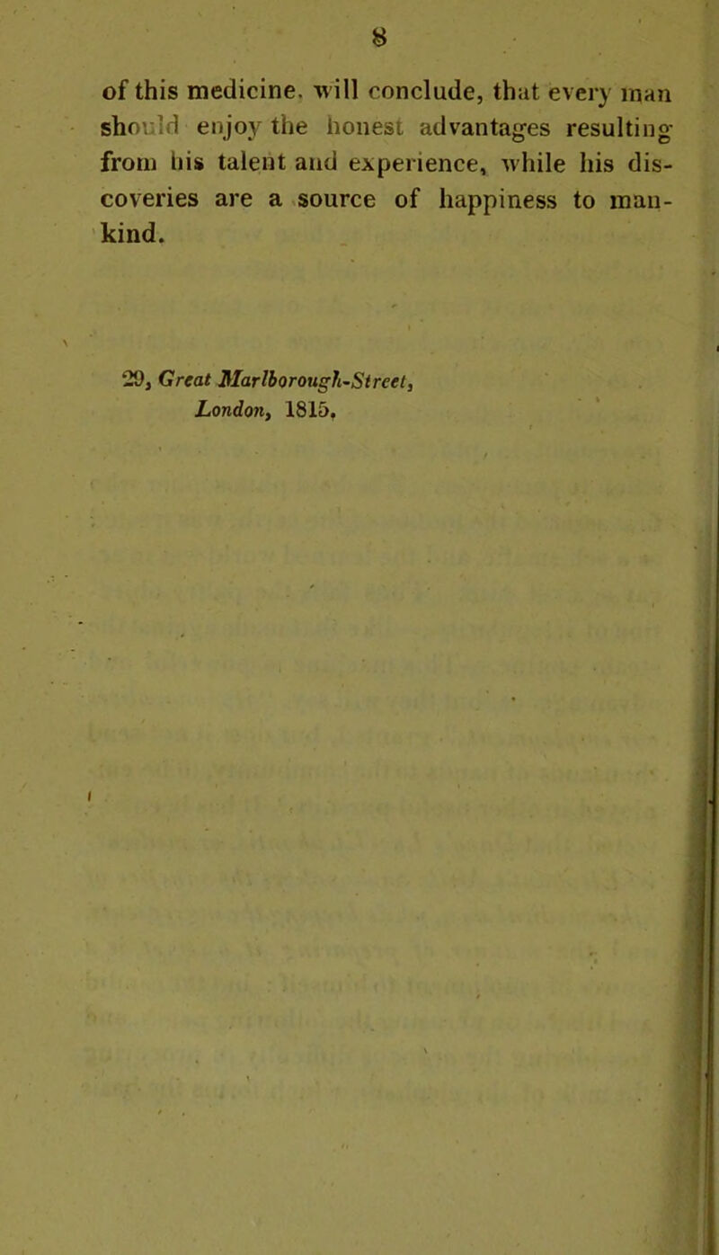 of this medicine, will conclude, that every man should enjoy the honest advantages resulting from his talent and experience, while his dis- coveries are a source of happiness to man- kind. 29, Great Marlborough^Street, Londony 1815,