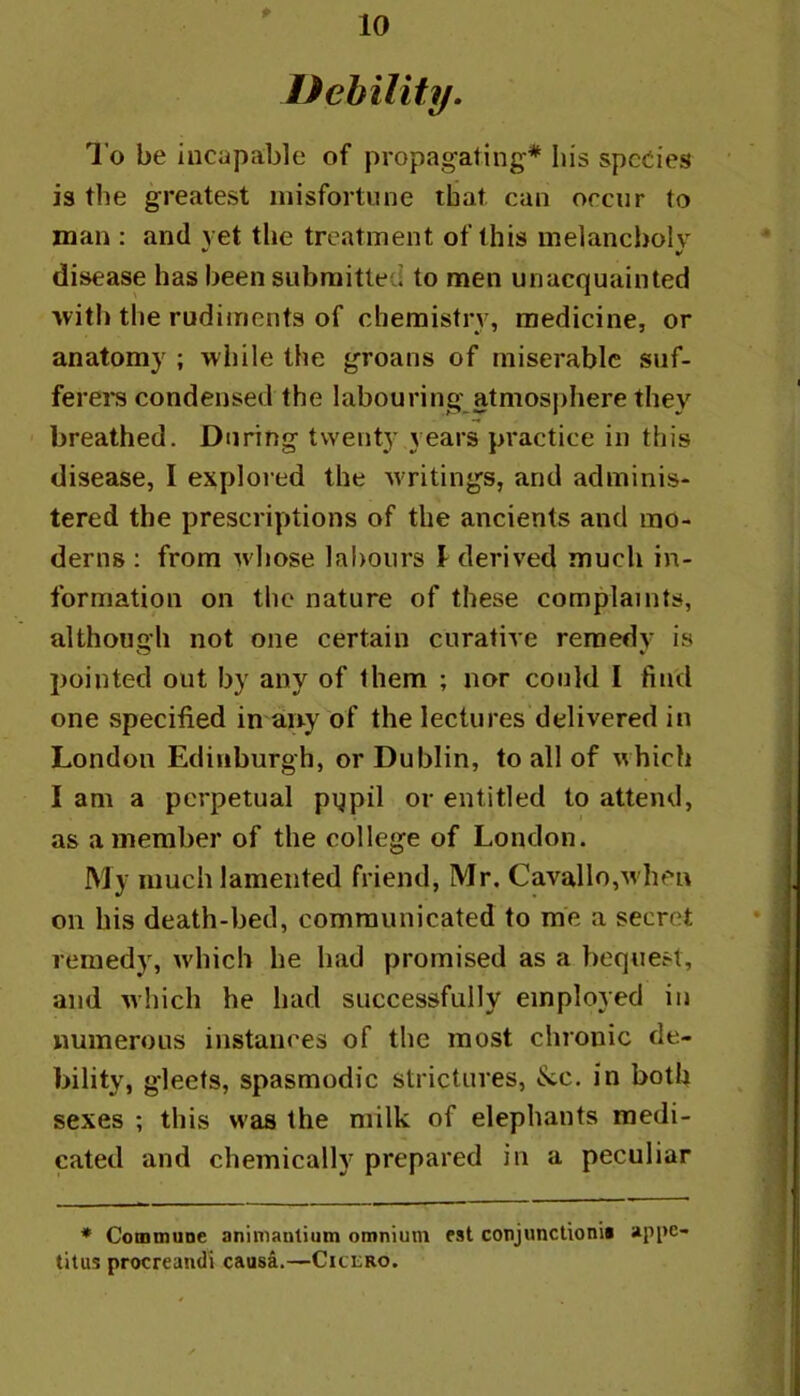 Dehility. To be incapable of propagating* his species is the greatest misfortune that can occur to man : and vet the treatment of this melancbolv disease has been submitted to men unacquainted with the rudiments of chemistry, medicine, or anatomy ; winle the groans of miserable suf- ferers condensed the labouring atmosphere they breathed. During twenty years practice in this disease, I explored the w ritings, and adminis- tered the prescriptions of the ancients and mo- derns : from wdiose labours 1 derived much in- formation on the nature of these complaints, although not one certain curative remedy is pointed out by any of them ; nor could I find one specified imany of the lectures delivered in London Edinburgh, or Dublin, to all of which I am a perpetual pypil or entitled to attend, as a member of the college of London. My much lamented friend, Mr. Cavallo,w hen on his death-bed, communicated to me a secret remedy, which he had promised as a bequest, and which he had successfully employed in numerous instances of the most chronic de- bility, gleets, spasmodic strictures, &;c. in both sexes ; this w’as the milk of elephants medi- cated and chemically prepared in a peculiar • Comoiune animanlium omnium fst conjunctionii ap[>e- titus procreandi causa.—Cicero.