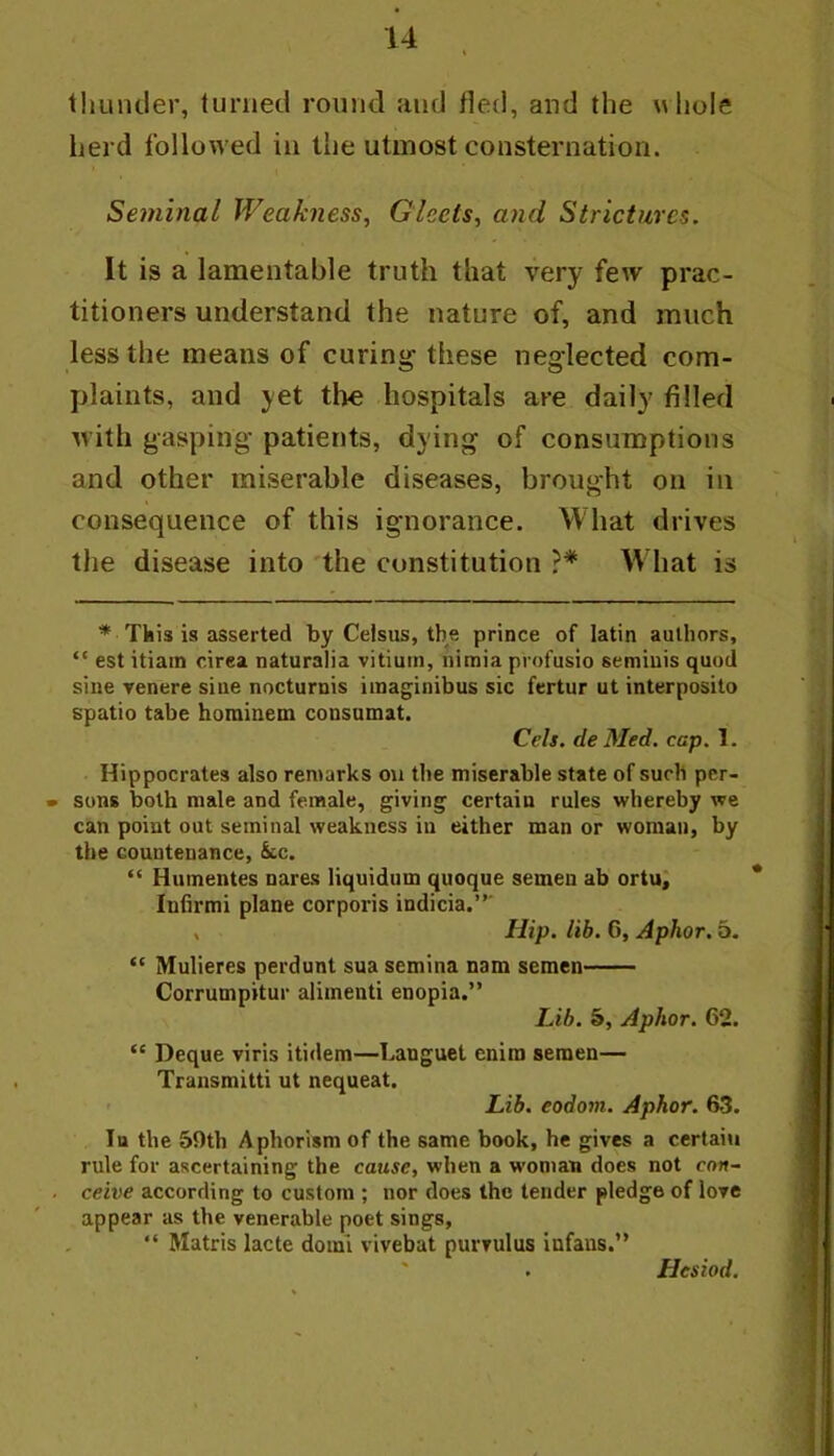 tliuntler, turned round and fled, and the uliole herd followed in the utmost consternation. Seminal Weakness, Gleets, and Strictures. It is a lamentable truth that very few prac- titioners understand the nature of, and much less the means of curing these neglected com- plaints, and yet the hospitals are daily filled with gasping patients, dying of consumptions and other miserable diseases, brought on in consequence of this ignorance. What drives the disease into the constitution IVhat is * This is asserted by Celsus, the prince of latin aulliors, “ est itiain cirea naturalia vitium, iiimia profusio semiuis quod sine Tenere sine nocturnis imaginibus sic fertur ut interposito spatio tabe horainetn consamat. Cels, de Med. cap. 1. Hippocrates also remarks ou the miserable state of such pcr- • sons both male and female, giving certain rules whereby we can point out seminal weakness in either man or woman, by the countenance, k.c. “ Huinentes nares liquidum quoque semen ab ortu; Inbrmi plane corporis indicia.”' , Hip. lib. 6, Aphor, 5. “ Mulieres perdunt sua semina nam semen Corrumpitur aliinenti enopia.” Lib. 5, Aphor. 62. “ Deque viris itidem—Languet enira semen— Transmitti ut nequeat. Lib. eodom. Aphor. 63. Tu the 59th Aphorism of the same book, he gives a certain rule for ascertaining the cause, when a woman does not con- . ceive according to custom ; nor does the tender pledge of love appear as the venerable poet sings, ” Matris lacte domi vivebat purvulus infaus.” Hesiod.