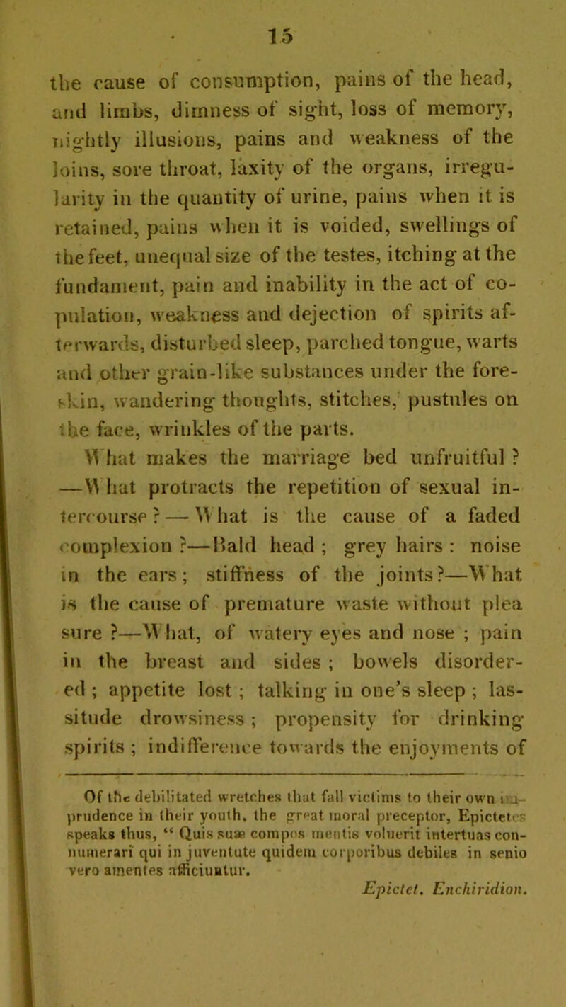 tlie cause of consumption, pains of the head, and limbs, dimness of sight, loss of memor}% nightly illusions, pains and weakness of the loins, sore throat, laxity of the organs, irregu- larity in the quantity of urine, pains when it is retained, pains when it is voided, swellings of the feet, unequal size of the testes, itching at the fundament, pain and inability in the act of co- pulation, weakness and dejection of spirits af- terwards, disturbed sleep, parched tongue, warts and other grain-like substances under the fore- skin, wandering thoughts, stitches, pustules on the face, wrinkles of the parts. What makes the marriage bed unfruitful ? —V^'hat protracts the repetition of sexual in- lerrourse ? — What is the cause of a faded complexion ?—llald head ; grey hairs : noise in the ears; stiffness of the joints?—What is the cause of premature waste without plea sure ?—W hat, of watery eyes and nose ; pain in the breast and sides ; bowels disorder- ed ; appetite lost; talking in one’s sleep ; las- situde drowsiness; propensity for drinking- spirits ; indifference towards the enjoyments of Of the debilitated wretches that fall viclims to their own ini- prudence in their youth, the great moral preceptor, Epictetcs speak# thus, “ Quis suae compos mentis voluerit intertuas con- iiumerari qui in juventute quideiu corporibus debiles in senio veto amentes atficiuElur. Epictet. Enchiridion.
