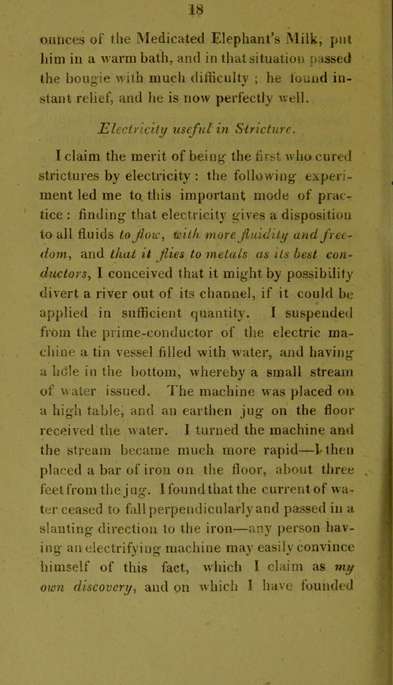 / ounces of the Medicated Elephant’s Milk, put him in a warm bath, and in that situation passed the bougie with much difficulty ; he lound in- stant relief, and he is now perfectly well. Electricitif useful in Siricture. I claim the merit of being the first who cured strictures by electricity ; the following experi- ment led me to this important mode of prac- tice : finding that electricity gives a disposition to all fluids to fiov:^ H)ilh more Jiiddity and free- dom, and that it flies to metals as its best con- ductors, 1 conceived that it might by possibility divert a river out of its channel, if it could be applied in sufficient quantity. I suspended from the prime-conductor of the electric ma- chine a tin vessel filled with water, and havings a hole in the bottom' whereby a small stream of water issued. The machine was placed on a high table, and an earthen jug on the floor received the water. I turned the machine and the stream became much more rapid—blhen placed a bar of iron on the floor, about three ^ feet from the jug. I foundthat the current of wa- ter ceased to fall perpendicularly and passed in a slanting direction to the iron—any person hav- ing an electrifying machine may easily convince himself of this fact, which I claim as my own discovery, and on which I have tounded