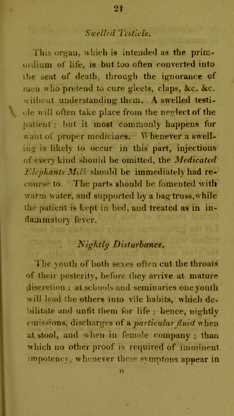 Swelled Testicle. This organ, which is intended as the prim- oidium of life, is but too often converted into ihe seat of death, through the ignorance of men who pretend to cure gleets, claps, &c. &c. without understanding them. A swelled testi- l ie will often lake place from the neglect of the patient; but it most commonly happens for want of proper medicines. Whenever a swelU ing is likely to occur in this part, injections of every kind should be omitted, the Medicated JUephants Milk should be immediately had re- course to. The parts should be fomented with warm water, and supported by a bagtruss,while the patient is kept in bed, and treated as in in- tlanirnatory fever. . Nightly Disturbance. The youth of both sexes often cut the throats of their posterity, before they arrive at mature discretion : at schools and seminaries one youth will lead the others into vile habits, which de- bilitate and unfit them for life ; hence, nightly emissions, discharges of ‘particular Jiuid w hen at stool, and when in female company ; than which no other proof is required of imminent impotency, whenever these symptons appear in n