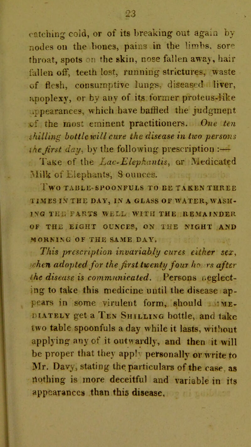 catching coid, or of its breaking out again by nodes on the bones, pains in the limbs, sore throat, spots on the skin, nose fallen away, hair fallen off, teeth lost, running strictures, waste of flesh, consurnpthe lungs, diseased liver, apoplexy, or by any of its former proteus-like »ppearances, which have baffled the judgment cf the most eminent practitioners. Oiie ten shilling bottle will cure the disease in two persons the first day^ by the following prescription :— I'aKe of the Lac-Elepkantis^ or Medicated Milk of Elephants, 8 ounces. Two TABLE‘Sl>OONFULS TO BE TAKEN THREE TIMES IN THE DAY, IN A GLASS OF WATER, WASH- ING THE FARTS WELL WITH THE .REMAINDER OF THE EIGHT OUNCES, ON THE NIGHT AND .MORNING OF THE SAME DAY. This prescription invariably cures either sex, when adopted for the first twenty four ho rs after the disease is communicated. Persons neglect- ing to take this medicine until the disease ap- pears in some virulent form, should me- diately get a Ten Shilling bottle, and take two table spoonfuls a day while it lasts, Avithout applying any of it outwardly, and then it will be proper that they applv personally or Avrite to Mr. Davy, stating the particulars of the case, as nothing is more deceitful and variable in its appearances .than this disease.