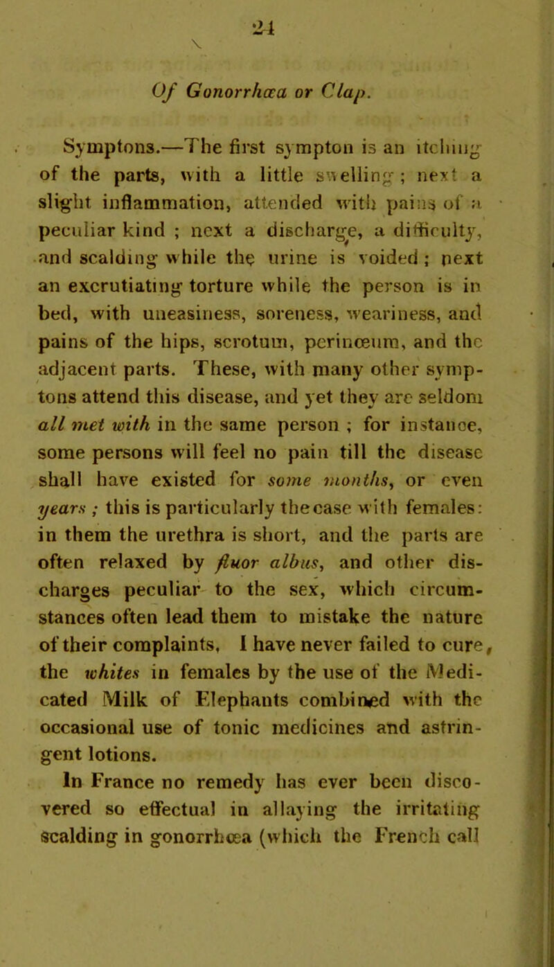 Of Gonorrhoea or Clap. Symptons.—The first sympton is an of the parts, with a little swelling ; next a slight inflammation, attended with pains of a peculiar kind ; next a discharge, a ditficultj^ and scalding while the urine is voided; next an excrutiating torture while the person is in bed, with uneasiness, soreness, w’eariness, and pains of the hips, scrotum, perinoeura, and the adjacent parts. These, with many other symp- tons attend this disease, and yet they are seldom all met with in the same person ; for instance, some persons will feel no pain till the disease shall have existed for soyne months,^ or even yearn ; this is particularly thecase with females: in them the urethra is short, and the parts are often relaxed by fluor albus, and other dis- charges peculiar' to the sex, which circum- stances often lead them to mistake the nature of their complaints, I have never failed to cure, the whites in females by the use of the Medi- cated Milk of Elephants combin«ed with the occasional use of tonic medicines and astrin- gent lotions. In France no remedy has ever been disco- vered so effectual in allaying the irritating scalding in gonorrhoea (which the French call