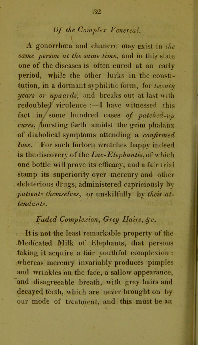 0/ th& Complex Venereal. \ A gonorrhoea and chancre may exist in ihe same person at the same time, and in this state one of the diseases is often cured at an early period, wjiile the other lurks in the consti- tution, in a dormant syphilitic form, for twenti/ years or upwards, and breaks out at last with redoubled virulence :—I have witnessed this fact in/some hundred cases of patclicd-vp cures, bursting forth amidst the grim phalanx of diabolical symptoms attending a confirmed lues. For such forlorn wretches happy indeed is the discovery of the Lac-Elephantis, of which one bottle will prove its efficacy, and a fair trial stamp its superiority oyer mercury and other deleterious drugs, administered capriciously by patients themselves, or unskilfully by their at- tendants. Faded Complexion, Grey Hairs, ^c. It is not the least remarkable property of the Medicated Milk of Elephants, that persons taking it acquire a fair youthful complexion : ,M'hereas mercury invariably produces pimples and wrinkles on the face, a sallow appearance, and disagreeable breath, with grey hairs and decayed teeth, which are never brought on by our mode of treatment, and this must be an