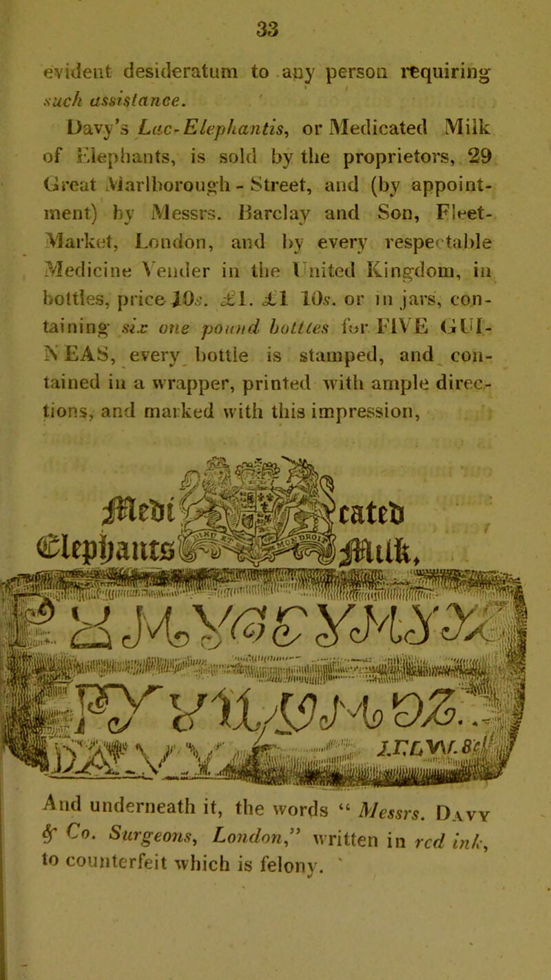 evident desideratum to apy person I’^quiring I such assistance. Ddyy'a Lac-Elepliantis^ or Medicated Milk of Kiephants, is sold by the proprietors, 29 Great LViarlborough - Street, and (by appoint- ment) by Messrs. Barclay and Son, Fleet- Market, London, and by every respectable Medicine \ ender in the I nited Kingdom, in bottles, price JO*'. £i. £\ 10.?. or in jars, con- taining six one pon/id halites f«r FIVE GUI- iN EAS, every bottle is stamped, and con- tained in a wrapper, printed with ample direc- tions, and marked with this impression, And underneath it, the words “ Messrs. Davy ^ Co. Surgeons, Londonwritten in red inh, to counterfeit which is felony. *