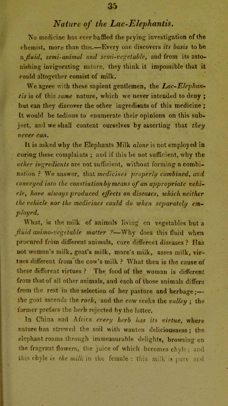 Nature of the Lac-Elephantis. No medicine has ever baffled the prying; investigation of the chemist, more than this.—Every one discovers its basis to be a fluid, semi-animal and semi-vegetable, and from its asto- nwliing invigorating nature, they think it impossible that it could altogether consist of milk. We agree with these sapient gentlemen, the Lac-Elephan- tis is of this same nature, which we never intended to deny ; but can they discover the other ingredients of this medicine ; It would be tedious to enumerate their opinions on this sub- ject, and we shall content ourselves by asserting that they never can. It is asked why the Elephants Milk alone is not employed in curing these complaints ; and if this be not sufficient, why the other ingredients are not sufficient, without forming a combi- nation ? We answer, that medicines properly coinbined, and conveyed into the constiutionby means of an appropriate vehi- cle, have always produced effects on diseases, which neither the vehicle nor the medicines could do when separately em- ployed. What, is the milk of animals living on vegetables but a fluid animo-vegetable matter ?—Why does this fluid when procured from different animals, cure different diseases ? Has not woman’s milk, goat’s milk, mare’s milk, asses milk, vir- tues different froin'the cow’s milk } What then is the cause of these different virtues ? The food of the woman is different from that of all other animals, and each of those animals differs from the rest in the selection of her pasture and herbage;— the goat ascends the rock, and the cow seeks the valley ; the former prefers the herb rejected by the latter. In China and Africa every herb has its virtue, where nature has strewed the soil with wanton deliciousness; the elephant roams through immeasurable delights, browsing on the fragrant flowers, the juice of which becomes chyle; and this chyle is the milk in the female : this milk is pure ar c!