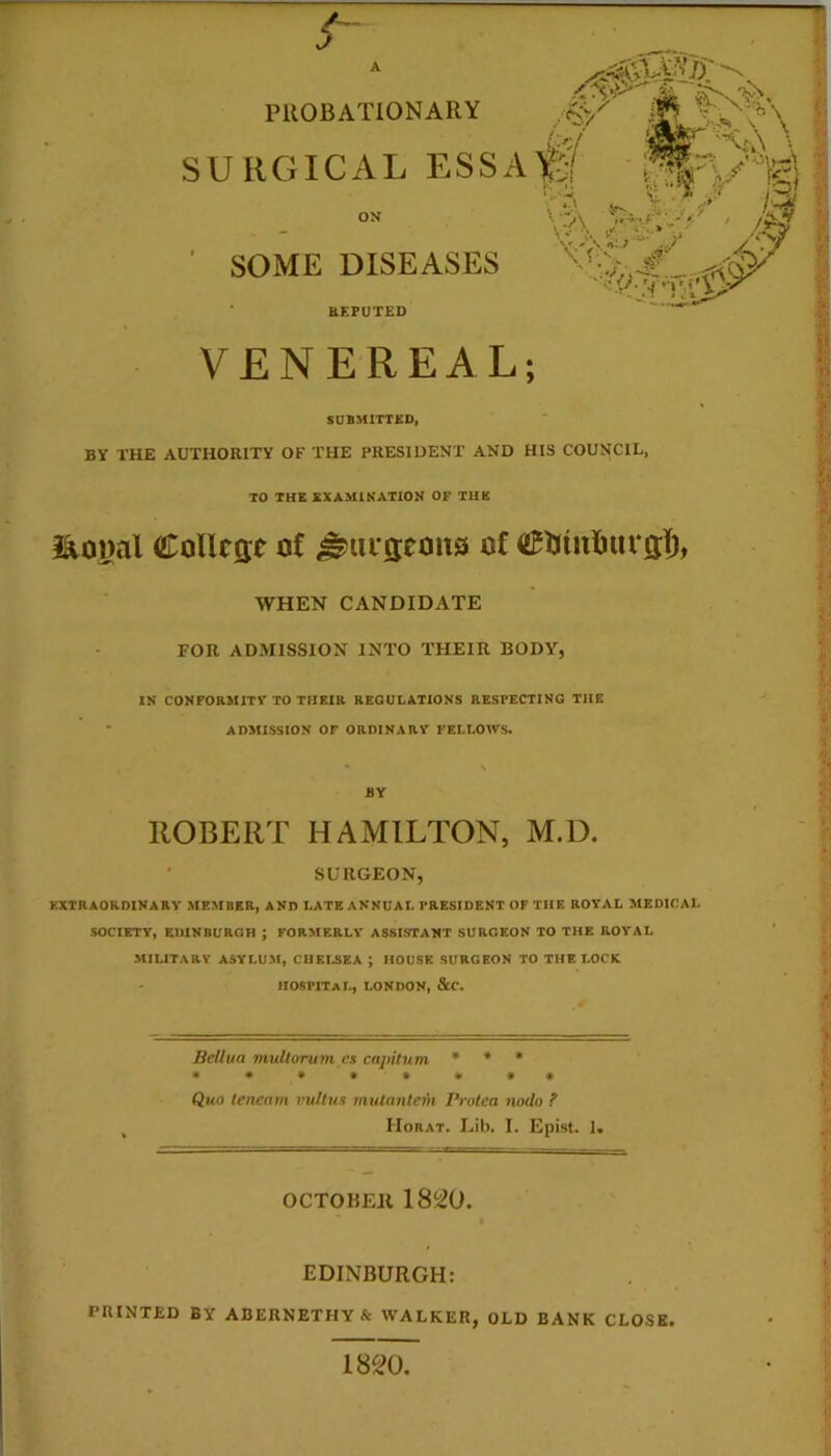 s PllOBATiONARY URGICAL ESSA ON SOME DISEASES BEPUTED VENEREAL; SUBMITTBD, BY THE AUTHORITY OF THE PRESIDENT AND HIS COUNCIL, TO THE EXAMINATION OF THE i^oyal CoUctje of ^uiseons of <2BUininircs:]^, WHEN CANDIDATE FOR ADMISSION INTO THEIR BODY, IN CONFORMITV TO THEIR REGULATIONS RESPECTING THE ' ADMISSION or ORDINARY FELLOWS. \ BY ROBERT HAMILTON, M.D. ' SURGEON, EXTRAORDINARY MEMBER, AND LATE ANNUAL PRESIDENT OF THE ROYAL MEDICAL SOCIETY, EDINBURGH ; FORMERLY ASSISTANT SURGEON TO THE ROYAL MILITARY ASYLUM, CHEI.SEA ; HOUSE SURGEON TO THE LOCK HOSPITAL, LONDON, &C. Bellua muliorum es capitum • ♦ * Quo tencam vullus vuitanlem Protea nodo ? Horat. Lib. I. Epist. 1. OCTOBEll « EDINBURGH: PRINTED BY ABERNETHY& WALKER, OLD BANK CLOSE. 1820,