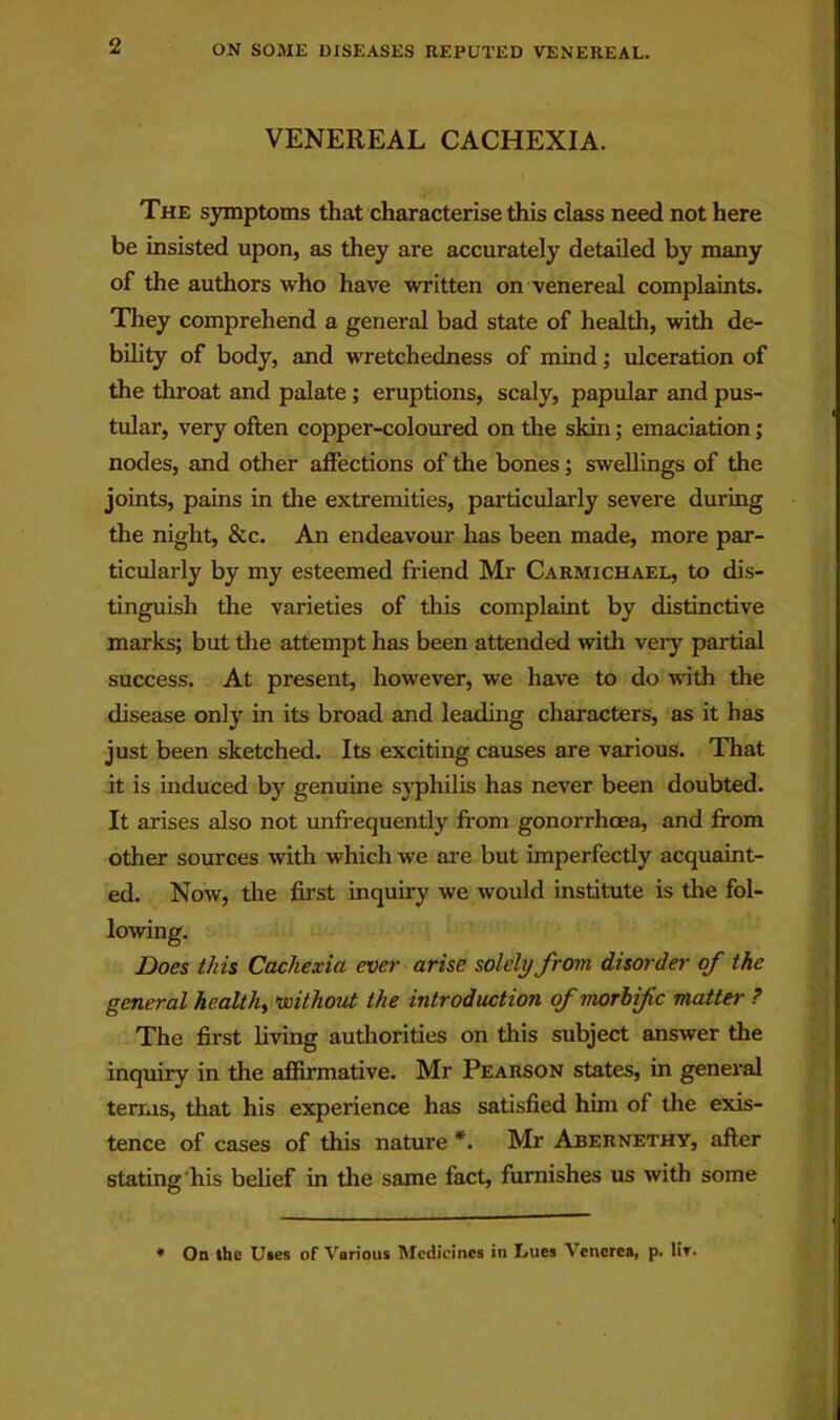 VENEREAL CACHEXIA. The symptoms that characterise this class need not here be insisted upon, as they are accurately detailed by many of the authors who have written on venereal complaints. Tliey comprehend a general bad state of health, with de- bility of body, and wretchedness of mind; ulceration of the throat and palate; eruptions, scaly, papular and pus- tular, very often copper-coloured on the skin; emaciation; nodes, and other affections of the bones; swellings of the joints, pains in the extremities, particularly severe during the night, &c. An endeavour has been made, more par- ticularly by my esteemed friend Mr Carmichael, to dis- tinguish the varieties of this complaint by distinctive marks; but the attempt has been attended with veiy partial success. At present, however, we have to do with the disease only in its broad and leading characters, as it has just been sketched. Its exciting causes are various. That it is induced by genuine sj'philis has never been doubted. It arises also not imfrequently from gonorrhoea, and fi’om other sources with which we are but imperfectly acquaint- ed. Now, the first inquiry we would institute is the fol- Does this Cachexia ever arise solely from disorder of the general healthy voithout the introduction of morhifc matter ? The first living authorities on this subject answer the inquiry in the affirmative. Mr Pearson states, in general terras, that his experience has satisfied him of the exis- tence of cases of this nature *. Mr Abernethy, after stating’his belief in the same fact, furnishes us with some * On the Uies of Various Medicines in IjUgs Venerea, p. Ut.