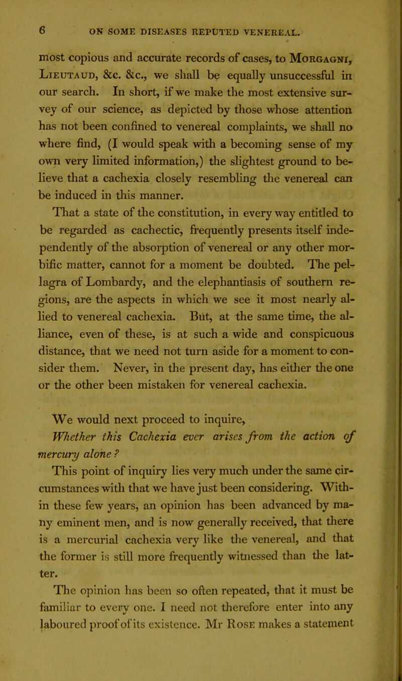 most copious and accurate records of cases, to Morgagni, Lieutaud, &c. &c., we shall be equally unsuccessful in our search. In short, if we make the most extensive sur- vey of our science, as depicted by those whose attention has not been confined to venereal complaints, we shall no where find, (I would speak with a becoming sense of my own very limited information,) the slightest ground to be- lieve that a cachexia closely resembling die venereal can be induced in this manner. That a state of the constitution, in every way entitled to be regarded as cachectic, frequently presents itself inde- pendently of the absorption of venereal or any other mor- bific matter, cannot for a moment be doubted. The pel- lagra of Lombardy, and the elephantiasis of southern re- gions, are the aspects in which we see it most nearly al- lied to venereal cachexia. Biit, at the same time, the al- liance, even of these, is at such a wide and conspicuous distance, that we need not turn aside for a moment to con- sider them. Never, in the present day, has eidier the one or the other been mistaken for venereal cachexia. We would next proceed to inquire, Whether this Cachexia ever arises from the action of mercury alone ? This point of inquiry lies very much under the same cir- cmnstances with that we have just been considering. With- in these few years, an opinion has been advanced by ma- ny eminent men, and is now generally received, that there is a mercurial cachexia very like the venereal, and that the former is still more frequently witnessed than tlie lat- ter. The opinion has been so often repeated, that it must be familiar to every one. I need not therefore enter into any laboured proof of its existence. Mr Rose makes a statement