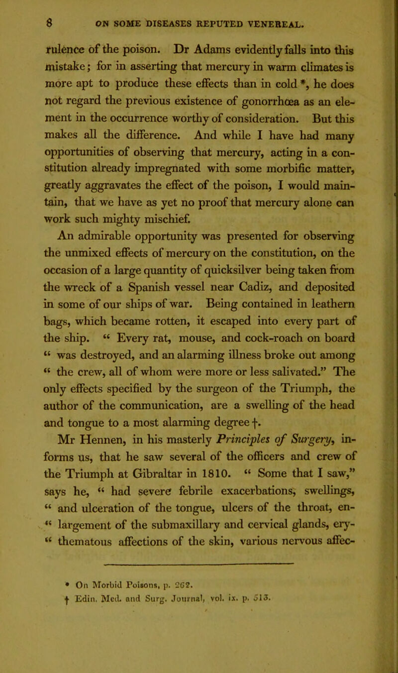 rulence of the poison. Dr Adams evidently falls into this mistake; for in asserting that mercury in warm climates is more apt to produce these effects than in cold *, he does not regard the previous existence of gonorrhcea as an ele- ment in the occurrence worthy of consideration. But this makes all the difference. And while I have had many opportunities of observing that mercury, acting in a con- stitution already impregnated with some morbific matter, greatly aggravates the effect of the poison, I would main- tain, that we have as yet no proof that mercury alone can work such mighty mischief. An admirable opportunity was presented for observing the unmixed effects of mercury on the constitution, on the occasion of a large quantity of quicksilver being taken fi’om the wreck of a Spanish vessel near Cadiz, and deposited in some of our ships of war. Being contained in leathern bags, which became rotten, it escaped into every part of the ship. “ Every rat, mouse, and cock-roach on board “ was destroyed, and an alarming illness broke out among “ the crew, all of whom were more or less salivated.” The only effects specified by the surgeon of the Triumph, the author of the communication, are a swelling of the head and tongue to a most alarming degree f. Mr Hennen, in his masterly Principles of Surgery, in- forms us, that he saw several of the officers and crew of the Triumph at Gibraltar in 1810. “ Some that I saw,” says he, “ had severe febrile exacerbations, swellings, “ and ulceration of the tongue, ulcers of the throat, en- “ largement of the submaxillary and cervical glands, ery- “ thematous affections of the skin, various nervous affec- • On Morbid Poisons, p. 262. f Edin. MciL and Surg. Journal, vol. ix. p. 513.