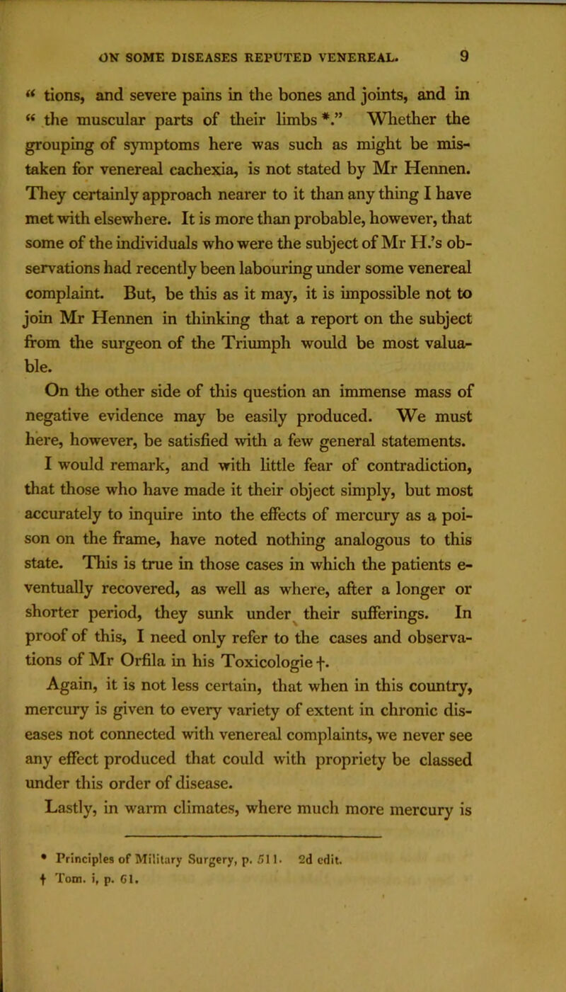  tions, and severe pains in the bones and joints, and in “ .the muscular parts of their limbs Whether the grouping of symptoms here was such as might be mis- taken for venereal cachexia, is not stated by Mr Hennen. They certainly approach nearer to it than any thing I have met with elsewhere. It is more than probable, however, that some of the individuals who were the subject of Mr H.’s ob- servations had recently been labouring under some venereal complaint But, be this as it may, it is impossible not to join Mr Hennen in thinking that a report on the subject from the surgeon of the Triumph would be most valua- ble. On the other side of this question an immense mass of negative evidence may be easily produced. We must here, however, be satisfied with a few general statements. I would remark, and with little fear of contradiction, that those who have made it their object simply, but most accurately to inquire into the effects of mercury as a poi- son on the frame, have noted nothing analogous to this state. This is true in those cases in which the patients e- ventually recovered, as well as where, after a longer or shorter period, they sunk under their sufferings. In proof of this, I need only refer to the cases and observa- tions of Mr Orfila in his Toxicologie f. Again, it is not less certain, that when in this country, mercury is given to every variety of extent in chronic dis- eases not connected with venereal complaints, we never see any effect produced that could with propriety be classed under this order of disease. Lastly, in warm climates, where much more mercury is • Principles of Military Surgery, p. 511. 2d edit, t Tom. i, p. 61.