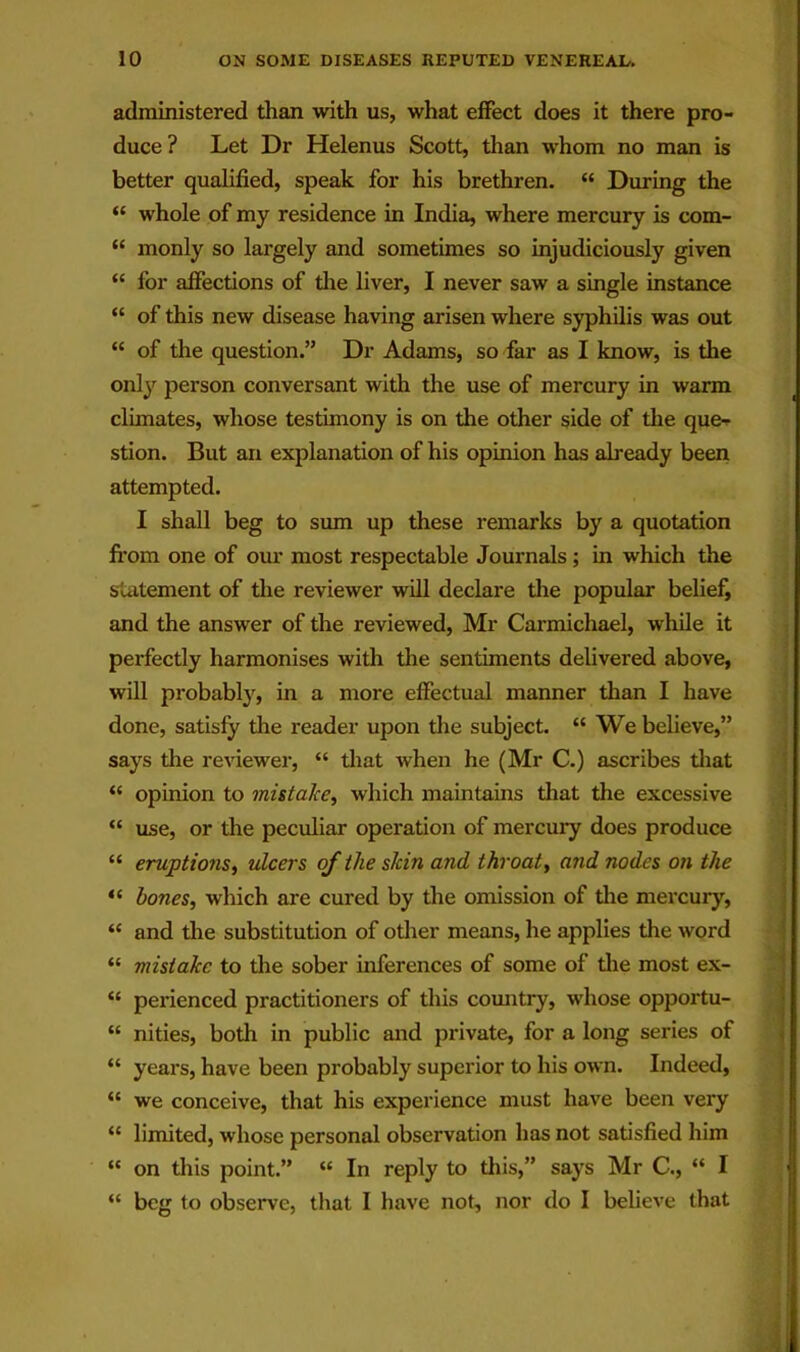 administered than with us, what effect does it there pro- duce ? Let Dr Helenus Scott, than whom no man is better qualified, speak for his brethren. “ During the “ whole of my residence in India, where mercury is com- “ monly so largely and sometimes so injudiciously given “ for affections of die liver, I never saw a single instance “ of this new disease having arisen where syphilis was out “ of the question.” Dr Adams, so far as I know, is the only person conversant with the use of mercury in warm climates, whose testimony is on the other side of die que- stion. But an explanation of his opinion has already been attempted. I shall beg to sum up these remarks by a quotation fi'om one of om* most respectable Journals ; in which the Suitement of the reviewer will declare the popular belief, and the answer of the reviewed, Mr Carmichael, while it perfectly harmonises with the sentiments delivered above, will probably, in a more effectual manner than I have done, satisfy the reader upon die subject. “ We believe,” says the reviewer, “ diat when he (Mr C.) ascribes diat “ opinion to mistake^ which maintains diat the excessive “ use, or the peculiar operation of mercury does produce “ eruptions^ ulcers of the skin and throaty and nodes on the bones, which are cured by the omission of die mercury, “ and the substitution of odier means, he applies the word “ mistake to die sober inferences of some of die most ex- “ perienced practitioners of this comitry, whose opportu- “ nities, both in public and private, for a long series of “ years, have been probably superior to his own. Indeed, “ we conceive, that his experience must have been very “ limited, whose personal observation has not satisfied him  on this point.” “ In reply to this,” says Mr C., “ I “ beg to observe, that I have not, nor do I believe that