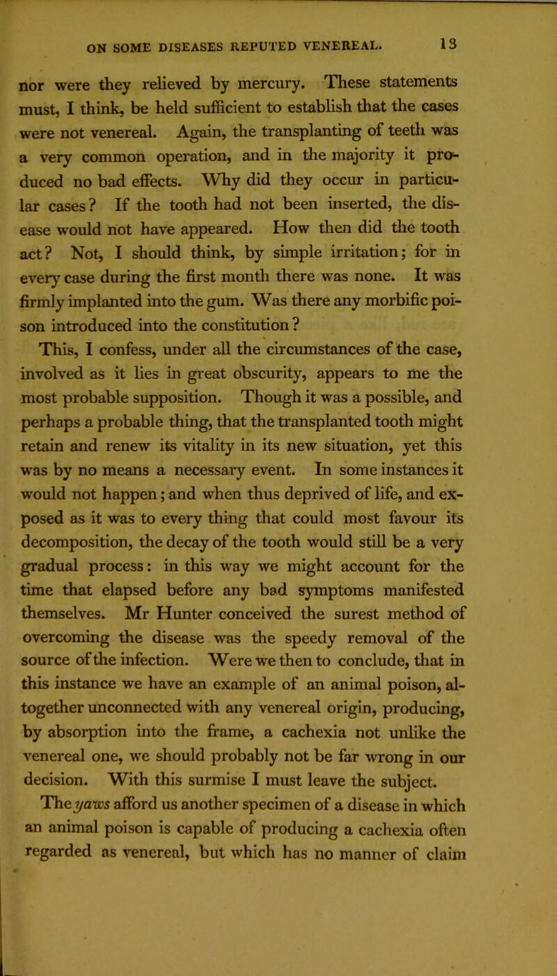 nor were they relieved by mercury. These statements must, I think, be held sufficient to establish that the cases were not venereal. Again, the transplanting of teetli was a very common operation, and in the majority it pro^ duced no bad effects. Why did they occur in particu'- lar cases ? If the tooth had not been inserted, the dis- ease would not have appeared. How then did the tooth act? Not, I should think, by simple irritation; for in every case during the first month there was none. It was firmly implanted into the gum. Was there any morbific poi- son introduced into the constitution ? This, I confess, imder all the circumstances of the case, involved as it lies in great obscurity, appears to me the most probable supposition. Though it was a possible, and perhaps a probable thing, that the transplanted tooth might retain and renew its vitality in its new situation, yet this was by no means a necessai*y event. In some instances it would not happen; and when thus deprived of life, and ex- posed as it was to every thing that could most favour its decomposition, the decay of the tooth would stiU be a very gradual process: in this way we might account for the time that elapsed before any bad symptoms manifested themselves. Mr Hunter conceived the surest method of overcoming the disease was the speedy removal of the source of the infection. Were we then to conclude, that in this instance we have an example of an animal poison, al- together unconnected with any venereal origin, producing, by absorption into the fi-ame, a cachexia not unlike the venereal one, we should probably not be far wrong in our decision. With this surmise I must leave the subject. The T/aws afford us another specimen of a disease in which an animal poison is capable of producing a cachexia often regarded as venereal, but which has no manner of claim