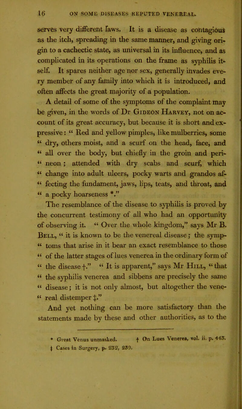 serves very different laws. It is a disease as contagious as the itch, spreading in the same manner, and giving ori- gin to a cachectic state, as universal in its influence, and as complicated in its operations on the frame as syphilis it- self. It spares neither age nor sex, generally invades eve- ry member of any family into which it is introduced, and often affects the great majority of a population. A detail of some of the symptoms of the complaint may be given, in the words of Dr Gideon Harvey, not on ac- count of its gi'eat accuracy, but because it is short and ex- pressive : “ Red and yellow pimples, like mulberries, some “ dry, others moist, and a scurf on the head, face, and “ all over the body, but chiefly in the groin and peri- “ neon ; attended with dry scabs and scurf, which change into adult ulcers, pocky warts and grandos af- “ fecting the fundament, jaws, lips, teats, and throat, and “ a pocky hoarseness The resemblance of the disease to syphilis is proved by the concurrent testimony of all who had an opportunity of observing it. “ Over the whole kingdom,” says Mr B. Bell, “ it is known to be the venereal disease; the symp- “ toms that arise in it bear an exact resemblance to those “ of the latter stages of lues venerea in the ordinary form of “ the disease f.” “ It is apparent,” says Mr Hill, “ that “ the syphilis venerea and sibbens are precisely the same “ disease; it is not only almost, but altogether the vene- “ real distemper And yet nothing can be more satisfactory than the statements made by these and other authorities, as to the * Great Venus unmasked. f On Lues Venerea, vol. ii. p. 443. J Cases in Surgery, p. 232, 239.