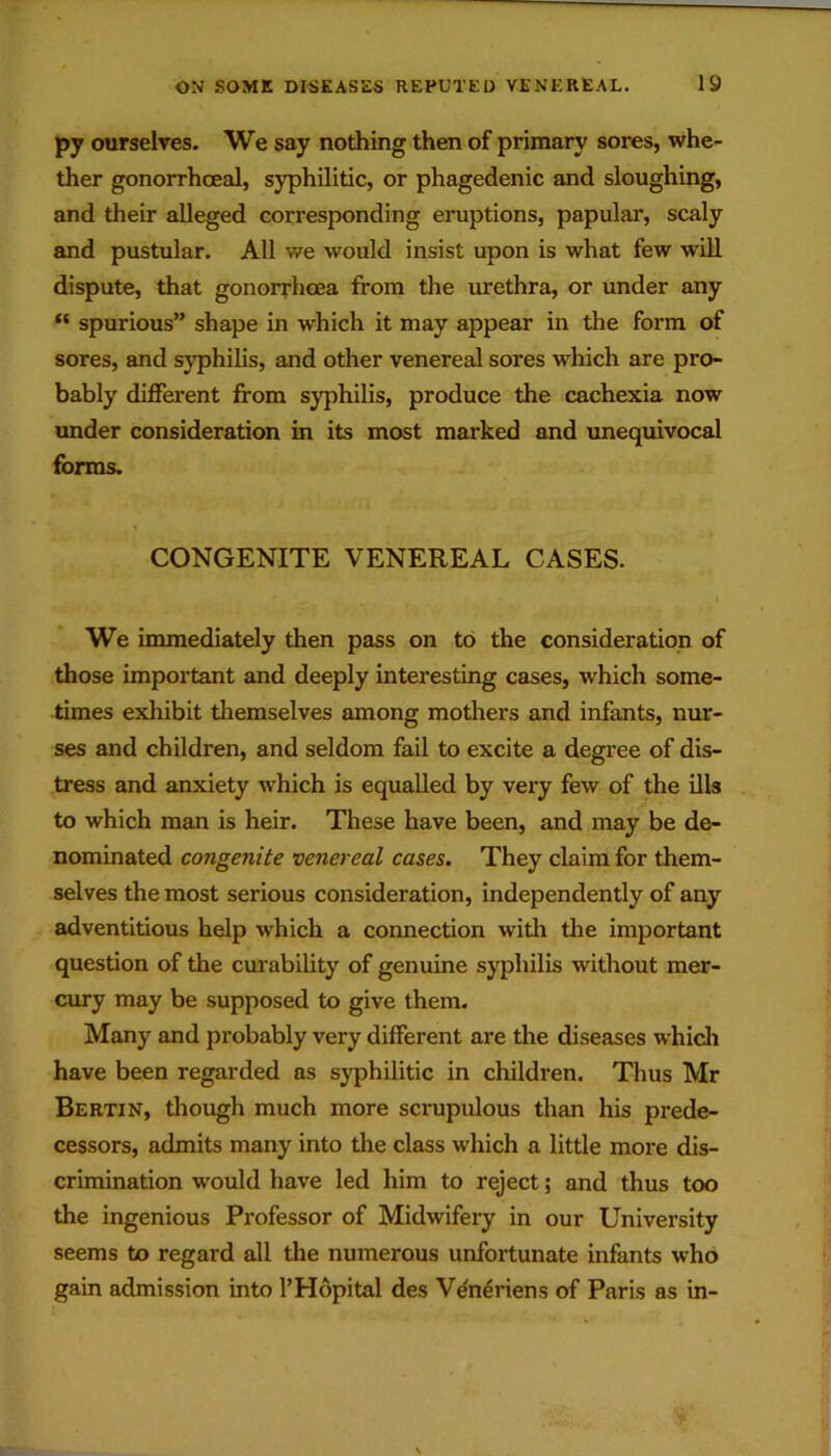 py ourselves. We say nothing then of primary sores, whe- ther gonorrhoeal, syphilitic, or phagedenic and sloughing, and their alleged corresponding eruptions, papular, scaly and pustular. All we would insist upon is what few will dispute, that gonorrhoea from the urethra, or under any “ spurious” shape in which it may appear in the form of sores, and syphilis, and other venereal sores which are pro- bably different from syphilis, produce the cachexia now under consideration in its most marked and unequivocal forms. CONGENITE VENEREAL CASES. We immediately then pass on to the consideration of those important and deeply interesting cases, which some- times exhibit themselves among modiers and infants, nur- ses and children, and seldom fail to excite a degree of dis- tress and anxiety which is equalled by very few of the ills to which man is heir. These have been, and may be de- nominated congenite venereal cases. They claim for them- selves the most serious consideration, independently of any adventitious help which a connection witli tlie important question of the curability of genuine syphilis without mer- cury may be supposed to give them. Many and probably very different are the diseases which have been regarded as syphilitic in children. Thus Mr Bertin, though much more scrupulous than his prede- cessors, admits many into the class which a little more dis- crimination would have led him to reject; and thus too the ingenious Professor of Midwifery in our University seems to regard all the numerous unfortunate infants who gain admission into I’Hopital des V^neriens of Paris as in-