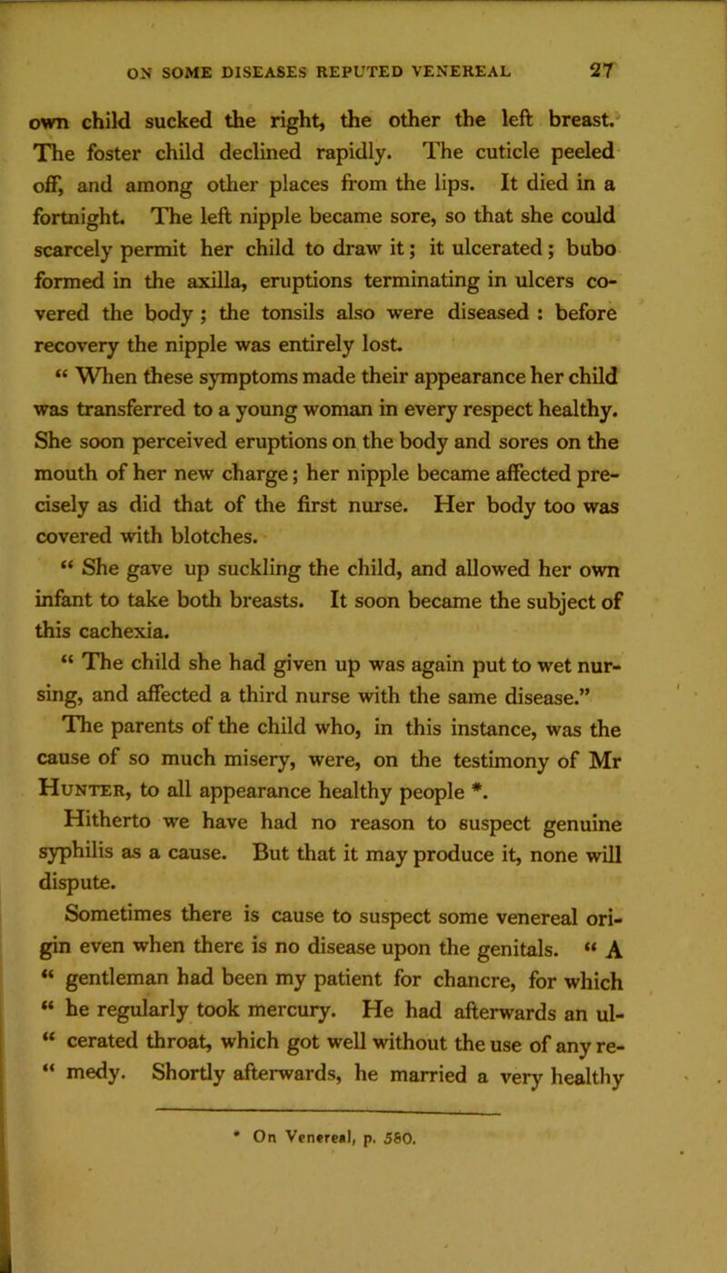 own child sucked the right, the other the left breast. The foster child declined rapidly. The cuticle peeled- off, and among other places from the lips. It died in a fortnight. The left nipple became sore, so that she could scarcely permit her child to draw it; it ulcerated; bubo formed in the axilla, eruptions terminating in ulcers co- vered the body; the tonsils also were diseased : before recovery the nipple was entirely lost. “ When these symptoms made their appearance her child was transferred to a young woman in every respect healthy. She soon perceived eruptions on the body and sores on the mouth of her new charge; her nipple became affected pre- cisely as did that of the first nurse. Her body too was covered with blotches. “ She gave up suckling the child, and allowed her own infant to take both breasts. It soon became the subject of this cachexia. “ The child she had given up was again put to wet nur- sing, and affected a third nurse with the same disease.” The parents of the child who, in this instance, was the cause of so much misery, were, on the testimony of Mr Hunter, to all appearance healthy people *. Hitherto we have had no reason to suspect genuine syphilis as a cause. But that it may produce it, none will dispute. Sometimes there is cause to suspect some venereal ori- gin even when there is no disease upon the genitals. “ A gentleman had been my patient for chancre, for which « he regularly took mercury. He had afterwards an ul- “ cerated throat, which got well without the use of any re- “ medy. Shortly afterwards, he married a very healthy * On Venereal, p. 580.