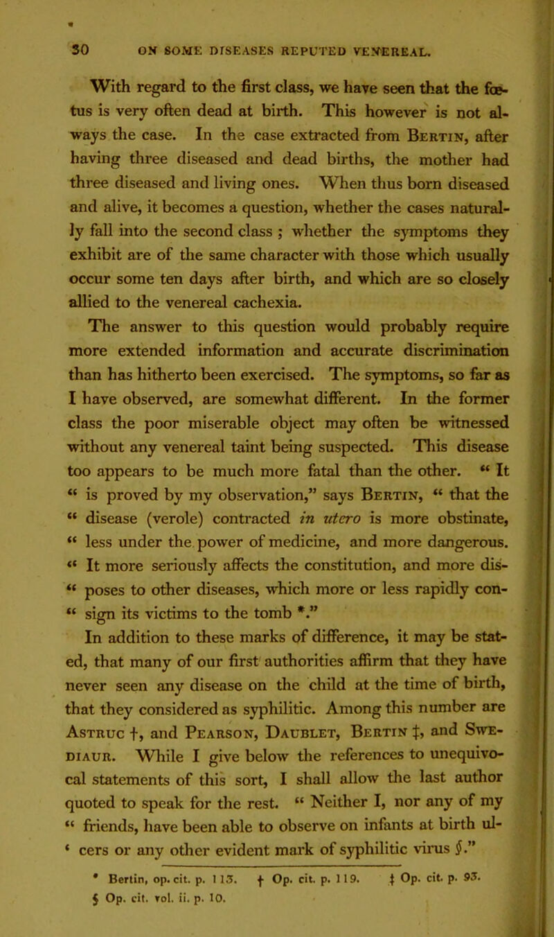 With regard to the first class, we have seen that the foe- tus is very often dead at birth. This however is not al- ways the case. In the case extracted from Bertin, after having three diseased and dead births, the mother had three diseased and living ones. When thus born diseased and alive, it becomes a question, whether the cases natural- ly fall into the second class ; whether the symptoms they exhibit are of the same character with those which usually occur some ten days after birth, and which are so closely allied to the venereal cachexia. The answer to this question would probably require more extended information and accurate discrimination than has hitherto been exercised. The symptoms, so far as I have observed, are somewhat different. In the former class the poor miserable object may often be witnessed without any venereal taint being suspected. This disease too appears to be much more fatal than the other. “ It “ is proved by my observation,” says Bertin, “ that the “ disease (verole) contracted in utcro is more obstinate, “ less under the. power of medicine, and more dangerous. “ It more seriously affects the constitution, and more dis- “ poses to other diseases, which more or less rapidly con- sign its victims to the tomb In addition to these marks of difference, it may be stat- ed, that many of our first authorities affirm that they have never seen any disease on the child at the time of birth, that they considered as syphilitic. Among this number are Astruc t» and Pearson, Daublet, Bertin J, and Swe- DiAUR. While I give below the references to unequivo- cal statements of this sort, I shall allow the last author quoted to speak for the rest. “ Neither I, nor any of my “ friends, have been able to observe on infants at birth ul- ‘ cers or any other evident mark of S3q)hilitic virus J.” • Berlin, op. cit. p. 113. f Op. cit. p. 119. t ***■ P‘