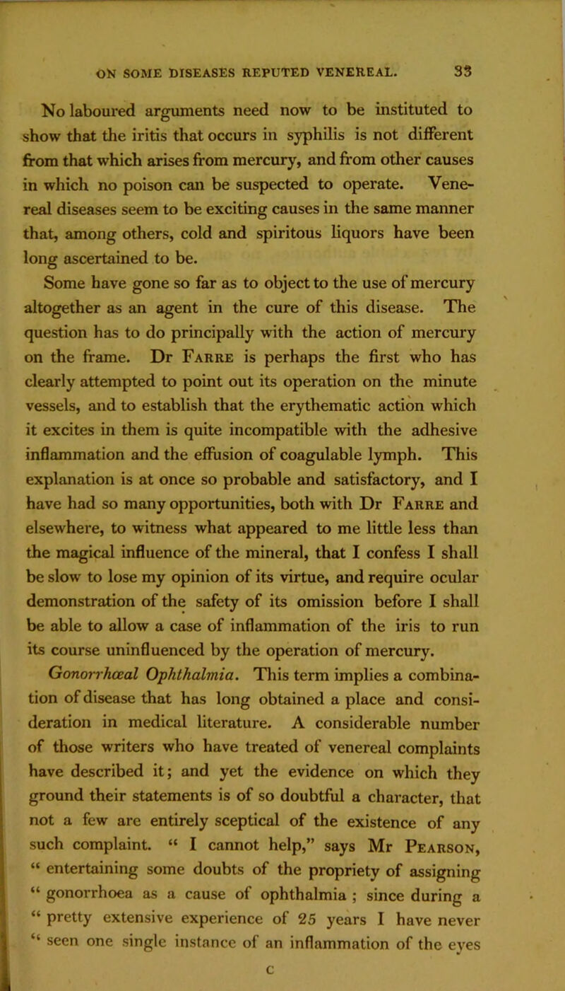 No laboured arguments need now to be instituted to show that the iritis that occurs in syphilis is not different from that which arises from mercury, and from other causes in which no poison can be suspected to operate. Vene- real diseases seem to be exciting causes in the same manner that, among others, cold and spiritous liquors have been long ascertained to be. Some have gone so far as to object to the use of mercury altogether as an agent in the cure of this disease. The question has to do principally with the action of mercury on the frame. Dr Farre is perhaps the first who has clearly attempted to point out its operation on the minute vessels, and to establish that the erythematic action which it excites in them is quite incompatible with the adhesive inflammation and the effusion of coagulable lymph. This explanation is at once so probable and satisfactory, and I have had so many opportunities, both with Dr Farre and elsewhere, to witness what appeared to me little less than the magical influence of the mineral, that I confess I shall be slow to lose my opinion of its virtue, and require ocular demonstration of the safety of its omission before I shall be able to allow a case of inflammation of the iris to run its course uninfluenced by the operation of mercury. Gonorrhoeal Ophthalmia. This term implies a combina- tion of disease that has long obtained a place and consi- deration in medical literature. A considerable number of those writers who have treated of venereal complaints have described it; and yet the evidence on which they ground their statements is of so doubtful a character, that not a few are entirely sceptical of the existence of any such complaint. “ I cannot help,” says Mr Pearson, “ entertaining some doubts of the propriety of assigning “ gonorrhoea as a cause of ophthalmia ; since during a “ pretty extensive experience of 25 years I have never “ seen one single instance of an inflammation of the eyes c