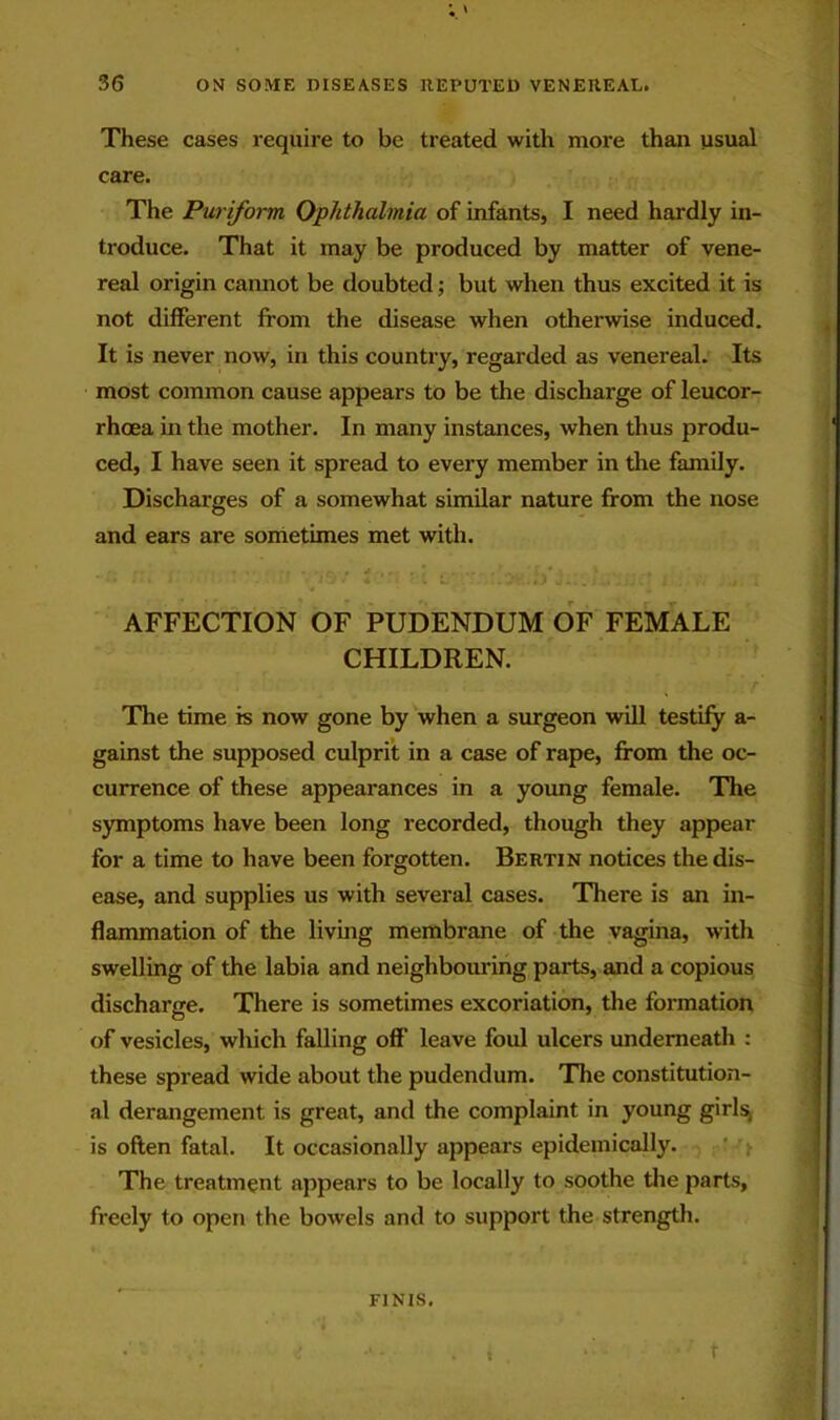 These cases require to be treated with more than usual care. The Puriform Ophthalmia of infants, I need hardly in- troduce. That it may be produced by matter of vene- real origin cannot be doubted; but when thus excited it is not different from the disease when otherwise induced. It is never now, in this country, regarded as venereal. Its most common cause appears to be the discharge of leucor- rhoea in the mother. In many instances, when thus produ- ced, I have seen it spread to every member in the family. Discharges of a somewhat similar nature from the nose and ears are soirietimes met with. AFFECTION OF PUDENDUM OF FEMALE CHILDREN. The time is now gone by when a surgeon will testify a- gainst the supposed culprit in a case of rape, from the oc- currence of these appearances in a yoimg female. The symptoms have been long recorded, though they appear for a time to have been forgotten. Bertin notices the dis- ease, and supplies us with several cases. There is an in- flammation of the living membrane of the vagina, with swelling of the labia and neighbouring parts, and a copious discharge. There is sometimes excoriation, the formation of vesicles, which falling off leave foul ulcers underneath : these spread wide about the pudendum. The constitution- al derangement is great, and the complaint in young girls^ is often fatal. It occasionally appears epidemically. ' The treatment appears to be locally to soothe tlie parts, freely to open the bowels and to support the strength. FINIS, t