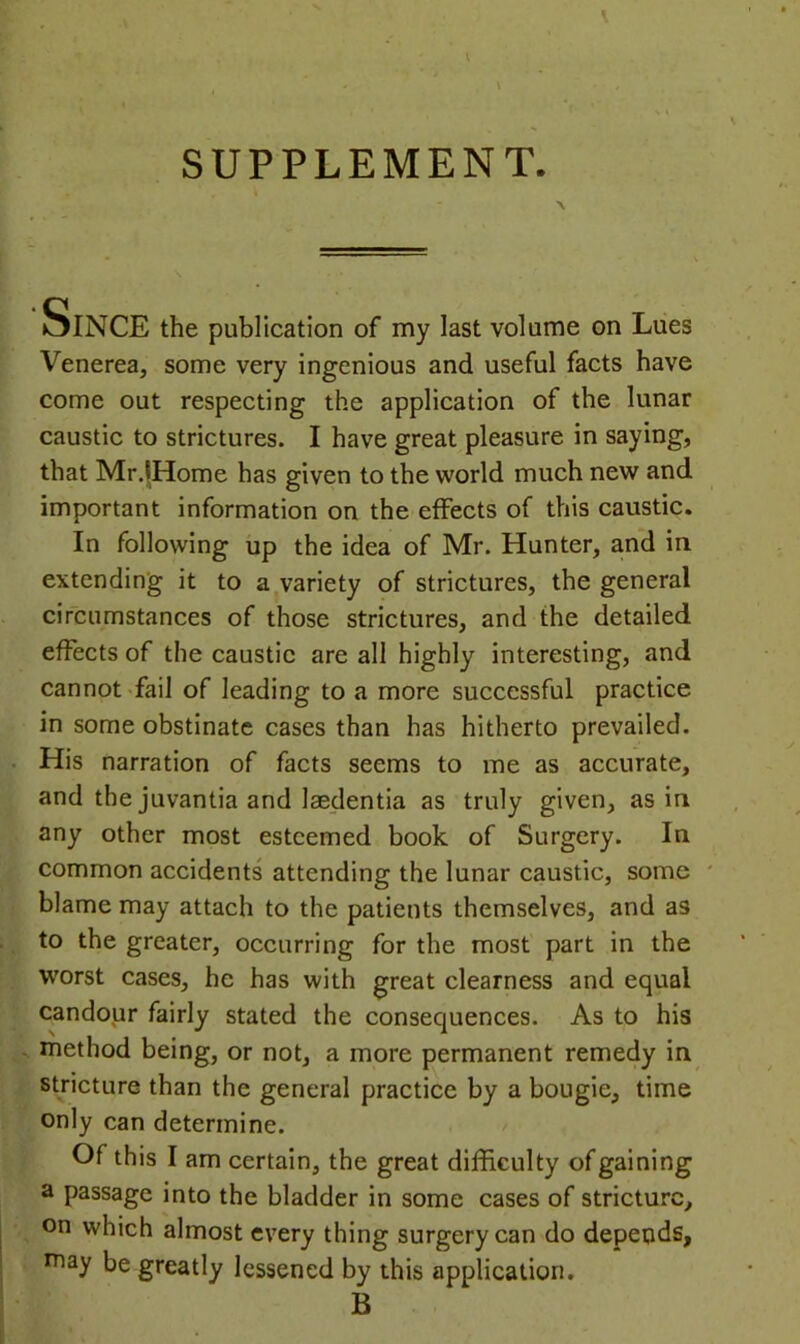 oINCE the publication of my last volume on Liies Venerea, some very ingenious and useful facts have come out respecting the application of the lunar caustic to strictures. I have great pleasure in saying, that Mr.lHome has given to the world much new and important information on the effects of this caustic. In following up the idea of Mr. Hunter, and in extending it to a variety of strictures, the general circumstances of those strictures, and the detailed effects of the caustic are all highly interesting, and cannot fail of leading to a more successful practice in some obstinate cases than has hitherto prevailed. His narration of facts seems to me as accurate, and the juvantia and laedentia as truly given, as in any other most esteemed book of Surgery. In common accidents attending the lunar caustic, some blame may attach to the patients themselves, and as to the greater, occurring for the most part in the worst cases, he has with great clearness and equal candour fairly stated the consequences. As to his . method being, or not, a more permanent remedy in stricture than the general practice by a bougie, time only can determine. Of this I am certain, the great difficulty of gaining a passage into the bladder in some cases of stricture, on which almost every thing surgery can do depends, may be greatly lessened by this application. B