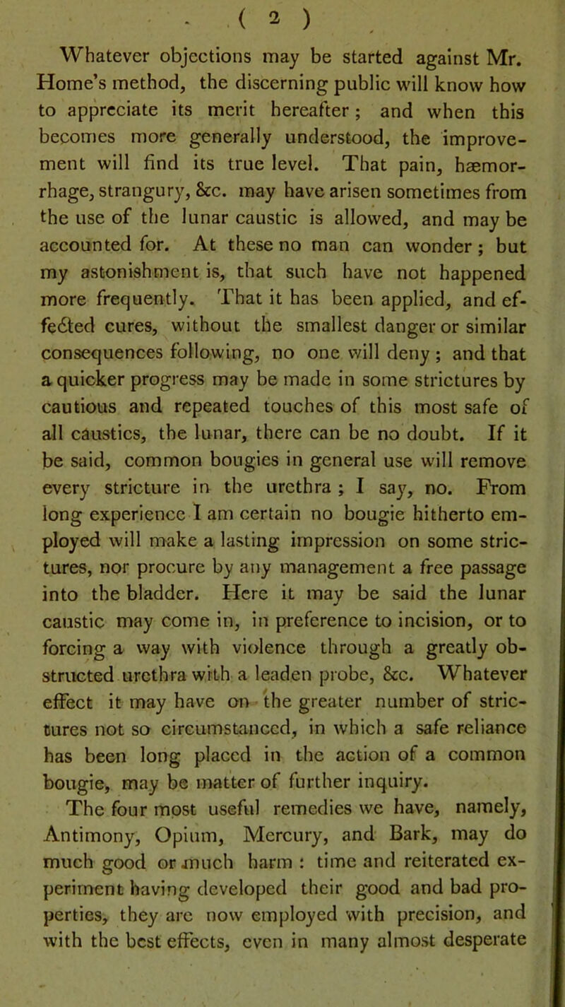 Whatever objections may be started against Mr. Home’s method, the discerning public will know how to appreciate its merit hereafter; and when this becomes more generally understood, the improve- ment will find its true level. That pain, haemor- rhage, strangury, &c. may have arisen sometimes from the use of the lunar caustic is allowed, and may be accounted for. At these no man can wonder ; but my astonishment is, that such have not happened more frequently. That it has been applied, and ef- fedled cures, without the smallest danger or similar consequences following, no one will deny ; and that a quicker progress may be made in some strictures by cautious and repeated touches of this most safe of all caustics, the lunar, there can be no doubt. If it be said, common bougies in general use w'ill remove every stricture in the urethra ; I say, no. From long experience I am certain no bougie hitherto em- ^ ployed will make a lasting impression on some stric- tures, nor procure by any management a free passage into the bladder. Here it may be said the lunar caustic may come in, in preference to incision, or to forcing a way with violence through a greatly ob- structed urethra wit-h a leaden probe, &c. Whatever effect it may have on the greater number of stric- tures not so circumstanced, in which a safe reliance has been long placed in the action of a common bougie, may be matter of further inquiry. The four most useful remedies we have, namely, Antimony, Opium, Mercury, and Bark, may do much good or much harm : time and reiterated ex- periment having developed their good and bad pro- perties, they arc now employed with precision, and with the best effects, even in many almost desperate