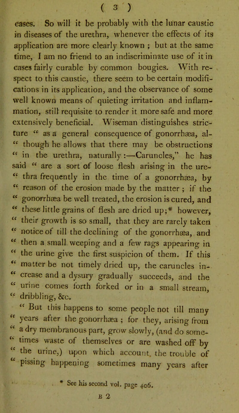 cases. So will it be probably with the lunar caustic in diseases of the urethra, whenever the effects of its application are more clearly known ; but at the same time, I am no friend to an indiscriminate use of it in cases fairly curable by common bougies. With re- , spect to this caustic, there seem to be certain modifi- cations in its application, and the observance of some well known means of quieting irritation and inflam- mation, still requisite to render it more safe and more extensively beneficial. Wiseman distinguishes stric- ture as a general consequence of gonorrhaea, al- though he allows that there may be obstructions in the urethra, naturally :—Caruncles,” he has said are a sort of loose flesh arising in the ure- “ thra frequently in the time of a gonorrhaea, by ‘‘ reason of the erosion made by the matter ; if the ‘‘ gonorrhaea be well treated, the erosion is cured, and these little grains of flesh are dried up;* however, “ their growth is so small, that they are rarely taken notice of till the declining of the gonorrhaea, and then a small weeping and a few rags appearing in “ the urine give the first suspicion of them. If this “ matter be not timely dried up, the caruncles in- “ crease and a dysury gradually succeeds, and the urine comes forth forked or in a small stream, ‘‘ dribbling, &c. But this happens to some people not till many “ years after the gonorrhaea ; for they, arising from a dry membranous part, grow slowly, (and do some- times waste of themselves or are washed off by the urine,) upon which account, the trouble of “ pissing happening sometimes many years after * . * See his second vol. page 406. B 2