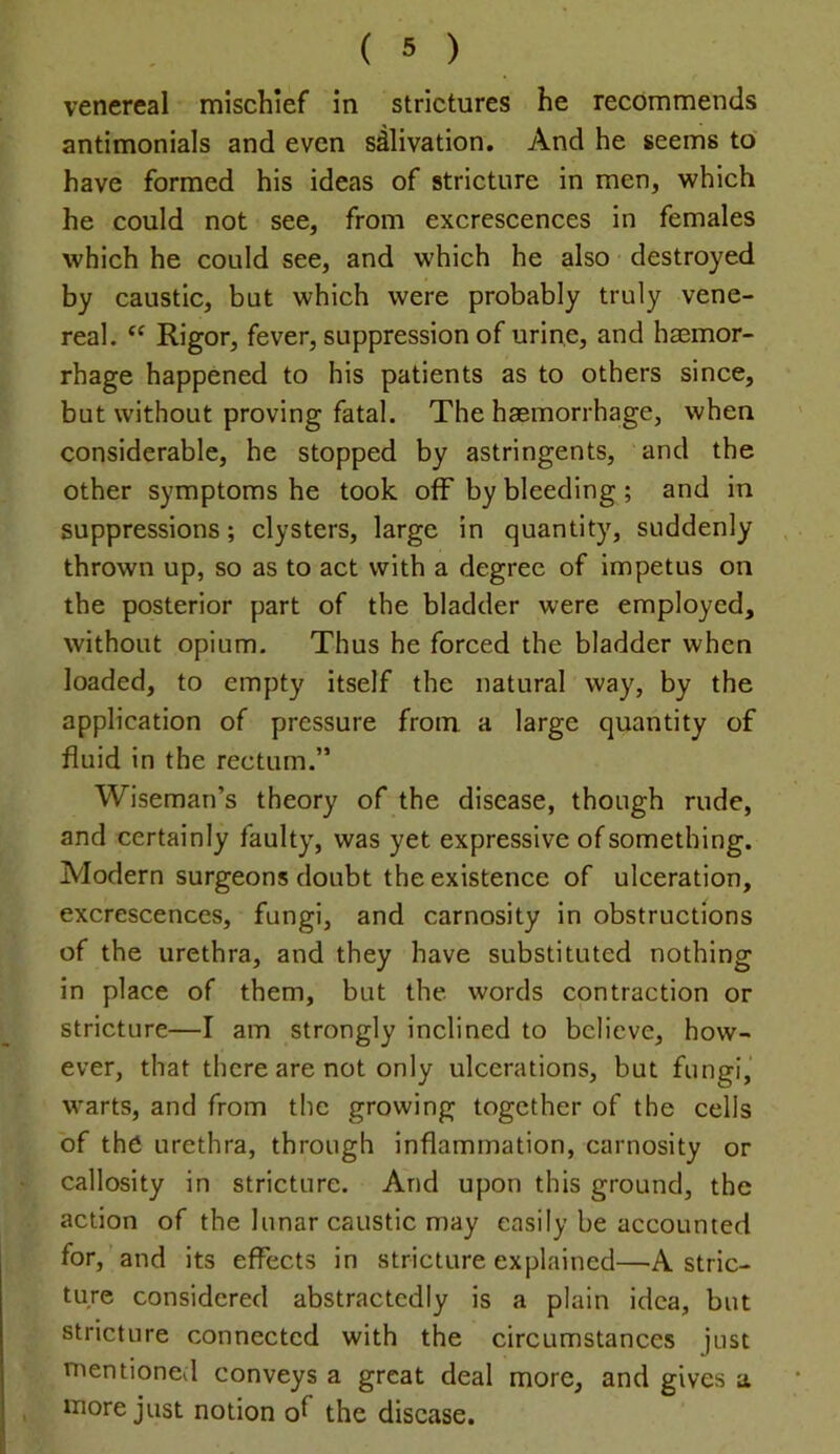 venereal mischief in strictures he recommends antimonials and even salivation. And he seems to have formed his ideas of stricture in men, which he could not see, from excrescences in females which he could see, and which he also destroyed by caustic, but which were probably truly vene- real. “ Rigor, fever, suppression of urine, and haemor- rhage happened to his patients as to others since, but without proving fatal. The haemorrhage, when considerable, he stopped by astringents, and the other symptoms he took off by bleeding ; and in suppressions; clysters, large in quantity, suddenly thrown up, so as to act with a degree of impetus on the posterior part of the bladder were employed, without opium. Thus he forced the bladder when loaded, to empty itself the natural way, by the application of pressure from a large quantity of fluid in the rectum.” Wiseman’s theory of the disease, though rude, and certainly faulty, was yet expressive of something. Modern surgeons doubt the existence of ulceration, excrescences, fungi, and carnosity in obstructions of the urethra, and they have substituted nothing in place of them, but the words contraction or stricture—I am strongly inclined to believe, how- ever, that there are not only ulcerations, but fungi, warts, and from the growing together of the cells of the urethra, through inflammation, carnosity or callosity in stricture. And upon this ground, the action of the lunar caustic may easily be accounted for, and its effects in stricture explained—A stric- ture considered abstractedly is a plain idea, but stricture connected with the circumstances just mentioned conveys a great deal more, and gives a more just notion of the disease.