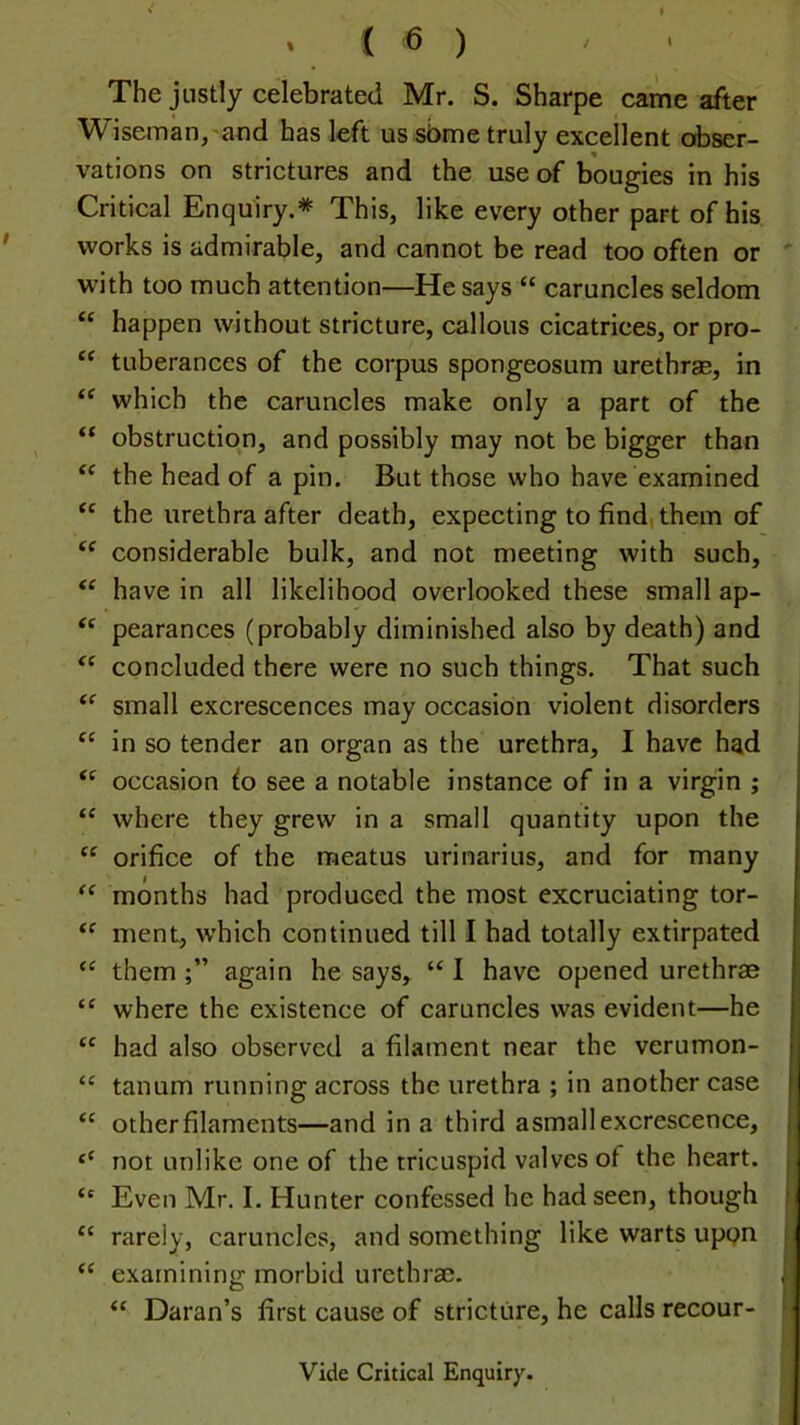 The justly celebrated Mr. S. Sharpe came after Wiseman,'and has left us sbme truly excellent obser- vations on strictures and the use of bougies in his Critical Enquiry.* This, like every other part of his works is admirable, and cannot be read too often or with too much attention—He says “ caruncles seldom “ happen without stricture, callous cicatrices, or pro- “ tuberances of the corpus spongeosum urethrae, in which the caruncles make only a part of the “ obstruction, and possibly may not be bigger than the head of a pin. But those who have examined ‘‘ the urethra after death, expecting to find) them of “ considerable bulk, and not meeting with such, have in all likelihood overlooked these small ap- pearances (probably diminished also by death) and concluded there were no such things. That such small excrescences may occasion violent disorders “ in so tender an organ as the urethra, I have had occasion fo see a notable instance of in a virgin ; where they grew in a small quantity upon the orifice of the meatus urinarius, and for many months had produced the most excruciating tor- ment, which continued till I had totally extirpated them again he says, “ I have opened urethrae “ where the existence of caruncles was evident—he had also observed a filament near the verumon- “ tanum running across the urethra ; in another case “ other filaments—and in a third asmall excrescence, ‘‘ not unlike one of the tricuspid valves of the heart. Even Mr. I. Hunter confessed he had seen, though “ rarely, caruncles, and something like warts upon “ examining morbid urethrae. “ Daran’s first cause of stricture, he calls recour- Vide Critical Enquiry.