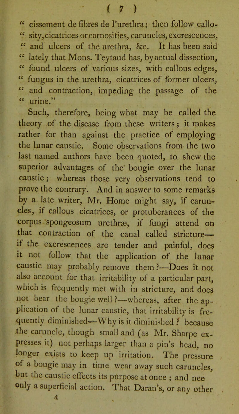 “ cisscment de fibres de I’urethra; then follow callo- ‘‘ sity,cicatrices orcarnosities, caruncles, excrescences, “ and ulcers of the urethra, &c. It has been said lately that Mons. Teytaud has, by actual dissection, found ulcers of various sizes, with callous edges, fungus in the urethra, cicatrices of former ulcers, and contraction, impeding the passage of the ‘‘ urine.” Such, therefore, being what may be called the theory of the disease from these writers; it makes rather for than against the practice of employing the lunar caustic. Some observations from the two last named authors have been quoted, to shew the superior advantages of the* bougie over the lunar caustic; whereas those very observations tend to prove the contrary. And in answer to some remarks by a late writer, Mr. Home might say, if carun- cles, if callous cicatrices, or protuberances of the corpus spongeosum urethrae, if fungi attend on that contraction of the canal called stricture— if the excrescences are tender and painful, does it not follow that the application of the lunar caustic may probably remove them ?—Does it not also account for that irritability of a particular part, which is frequently met with in stricture, and does not bear the bougie well ?—whereas, after the ap- plication of the lunar caustic, that irritability is fre- quently diminished—Why is it diminished ^ because the caruncle, though small and (as Mr. Sharpe ex- presses it) not perhaps larger than a pin’s head, no longer exists to keep up irritation. The pressure of a bougie may in time wear away such caruncles, but the caustic effects its purpose at once ; and nee only a superficial action. That Daran’s, or any other 4