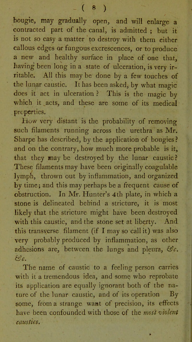 / bougie, may gradually open, and will enlarge a contracted part of the canal, is admitted ; but it is not so easy a matter ‘to destroy with them either callous edges or fungous excrescences, or to produce a new and healthy surface in place of one that, having been long in a state of ulceration, is very ir- ritable, All this may be done by a few touches of the lunar caustic. It has been asked^ by what magic does it act in ulceration ? This is the magic by which it ^acts, and these are some of its medical properties. how very distant is the probability of removing such filaments running across the urethra as Mr. Sharpe has described, by the application of bougies ? and on the contrary, how much more probable is it, that they may be destroyed by the lunar caustic? These filaments may have been originally coagulable ]ymp^l, thrown out by inflammation, and organized by time; and this may perhaps be a frequent cause of obstruction. In Mr. Hunter’s 4th plate, in which a stone is delineated behind a stricture, it is most likely that the stricture might have been destroyed with this caustic, and the stone set at liberty. And this transverse filament (if I may so call it) was also very probably produced by inflammation, as other adhesions are, between the lungs and pleura, &c, &c. The name of caustic to a feeling person carries with it a tremendous idea, and some who reprobate its application are equally ignorant both of the na- ture of the lunar caustic, and of its operation By some, from a strange want of precision, its effects have been confounded with those of the most violent caustics.