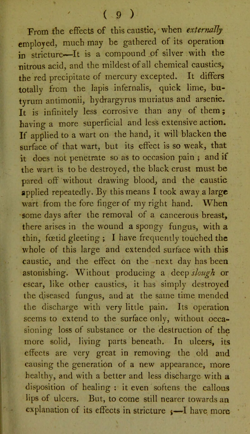 From the effects of this caustic,' when externally employed, much may be gathered of its operation in stricture—It is a compound of silver with the nitrous acid, and the mildest of all chemical caustics, the red precipitate of mercury excepted. It differs totally from the lapis infernalis, quick lime, bu- tyrum antimonii, hydrargyrus muriatus and arsenic. It is infinitely less corrosive than any of them; having a more superficial and less extensive action. If applied to a wart on the hand, it will blacken the surface of that wart, but its effect is so weak, that it does not penetrate so as to occasion pain ; and if the wart is to be destroyed, the black crust must be pared off without drawing blood, and the caustic applied repeatedly. By this means I took away a large wart from the fore finger of my right hand. When •some days after the removal of a cancerous breast, there arises in the wound a spongy fungus, with a thin, foetid gleeting ; I have frequently touched the whole of this large and extended surface with this caustic, and the effect on the next day has been astonishing. Without producing a deep slough or escar, like other caustics, it has simply destroyed the diseased fungus, and at the same time mended the discharge with very little pain. Its operation seems to extend to the surface only, without occa- sioning loss of substance or the destruction of the more solid, living parts beneath. In ulcers, its effects are very great in removing the old and causing the generation of a new appearance, more healthy, and with a better and less discharge with a disposition of healing : it even softens the callous lips of ulcers. But, to come still nearer towards an explanation of its effects in stricture j—I have more