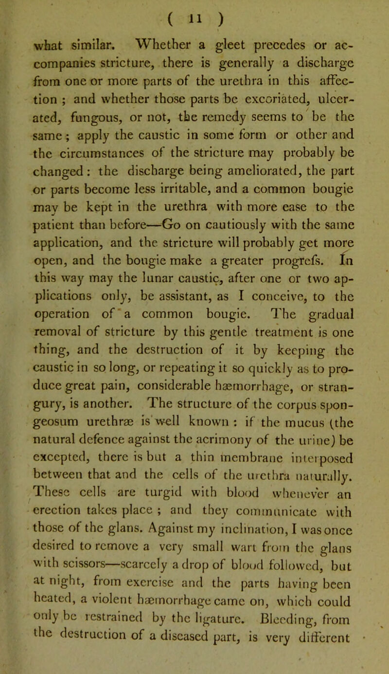 what similar. Whether a gleet precedes or ac- companies stricture, there is generally a discharge from one or more parts of the urethra in this affec- tion ; and whether those parts be excoriated, ulcer- ated, fungous, or not, the remedy seems to be the same; apply the caustic in some form or other and the circumstances of the stricture may probably be changed; the discharge being ameliorated, the part or parts become less irritable, and a common bougie may be kept in the urethra with more ease to the patient than before—Go on cautiously with the same application, and the stricture will probably get more open, and the bougie make a greater progrcfs. In this way may the lunar caustic, after one or two ap- plications only, be assistant, as I conceive, to the operation of'a common bougie. The gradual removal of stricture by this gentle treatment is one thing, and the destruction of it by keeping the caustic in so long, or repeating it so quickly as to pro- duce great pain, considerable haemorrhage, or stran- gury, is another. The structure of the corpus spon- geosum urethrae is'well known : if the mucus (the natural defence against the acrimony of the urine} be excepted, there is but a thin membrane interposed between that and the cells of the urethra naturally. These cells are turgid with blood whenever an erection takes place ; and they communicate with those of the glans. Against my inclination, I was once desired to remove a very small wart from the glans with scissors—scarcely a drop of bloud followed, but at night, from exercise and the parts having been heated, a violent haemorrhage came on, which could only be restrained by the ligature. Bleeding, from the destruction of a diseased part, is very different