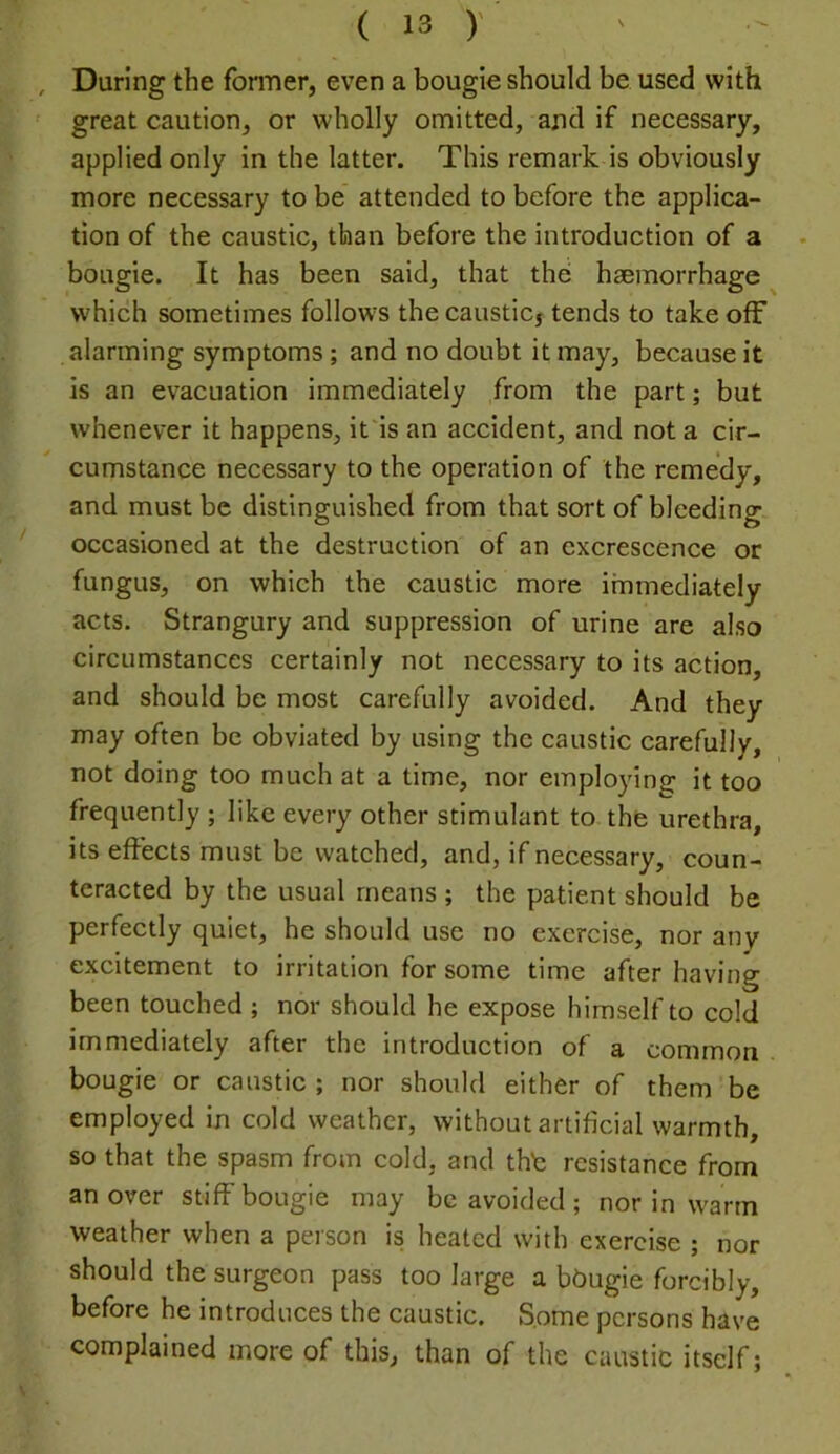 During the former, even a bougie should be used with great caution, or wholly omitted, and if necessary, applied only in the latter. This remark is obviously more necessary to be attended to before the applica- tion of the caustic, than before the introduction of a bougie. It has been said, that the haemorrhage which sometimes follows the causticj tends to take off alarming symptoms; and no doubt it may, because it is an evacuation immediately from the part; but whenever it happens, it'is an accident, and not a cir- cumstance necessary to the operation of the remedy, and must be distinguished from that sort of bleeding occasioned at the destruction of an excrescence or fungus, on which the caustic more immediately acts. Strangury and suppression of urine are also circumstances certainly not necessary to its action, and should be most carefully avoided. And they may often be obviated by using the caustic carefully, not doing too much at a time, nor employing it too frequently ; like every other stimulant to the urethra, its effects must be watched, and, if necessary, coun- teracted by the usual means ; the patient should be perfectly quiet, he should use no exercise, nor any excitement to irritation for some time after having been touched ; nor should he expose himself to cold immediately after the introduction of a common bougie or caustic ; nor should either of them be employed in cold weather, without artificial warmth, so that the spasm from cold, and thb resistance from an over stiff bougie may be avoided ; nor in warm weather when a person is heated with exercise ; nor should the surgeon pass too large a bbugie forcibly, before he introduces the caustic. Some persons have complained more of this, than of the caustic itself;