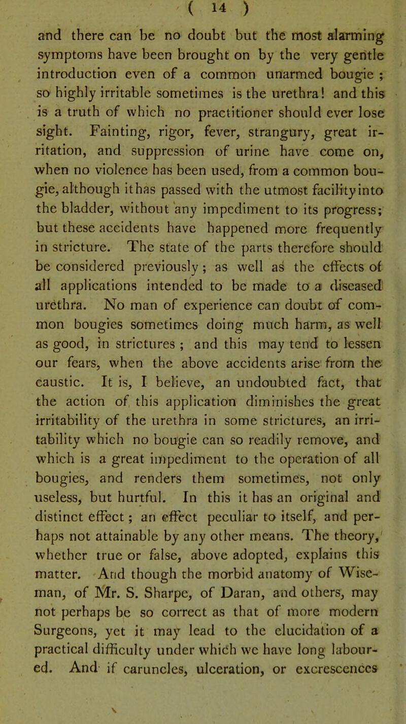 and there can be no doubt but the most alarming symptoms have been brought on by the very gentle introduction even of a common unarmed bougie ; so highly irritable sometimes is the urethra! and this is a truth of which no practitioner should ever lose sight. Fainting, rigor, fever, strangury, great ir- ritation, and suppression of urine have come on, when no violence has been used, from a common bou- gie, although ithas passed with the utmost facility into the bladder, without any impediment to its progress; but these accidents have happened more frequently in stricture. The state of the parts therefore should be considered previously; as well as the effects of all applications intended to be made to a diseased urethra. No man of experience can doubt of com- mon bougies sometimes doing much hami, as well as good, in strictures ; and this may tend to lessen our fears, when the above accidents arise from the caustic. It is, I believe, an undoubted fact, that the action of this application diminishes the great irritability of the urethra in some strictures, an irri- tability whieh no bougie can so readily remove, and which is a great impediment to the operation of all bougies, and renders them sometimes, not only useless, but hurtful. In this it has an original and distinct effect; an effect peculiar to itself, and per- haps not attainable by any other means. The theory,' whether true or false, above adopted, explains this matter. And though the morbid anatomy of Wise- man, of Mr. S. Sharpe, of Daran, and others, may not perhaps be so correct as that of more modern Surgeons, yet it may lead to the elucidation of a practical difficulty under which we have long labour- ed. And if caruncles, ulceration, or excrescences V