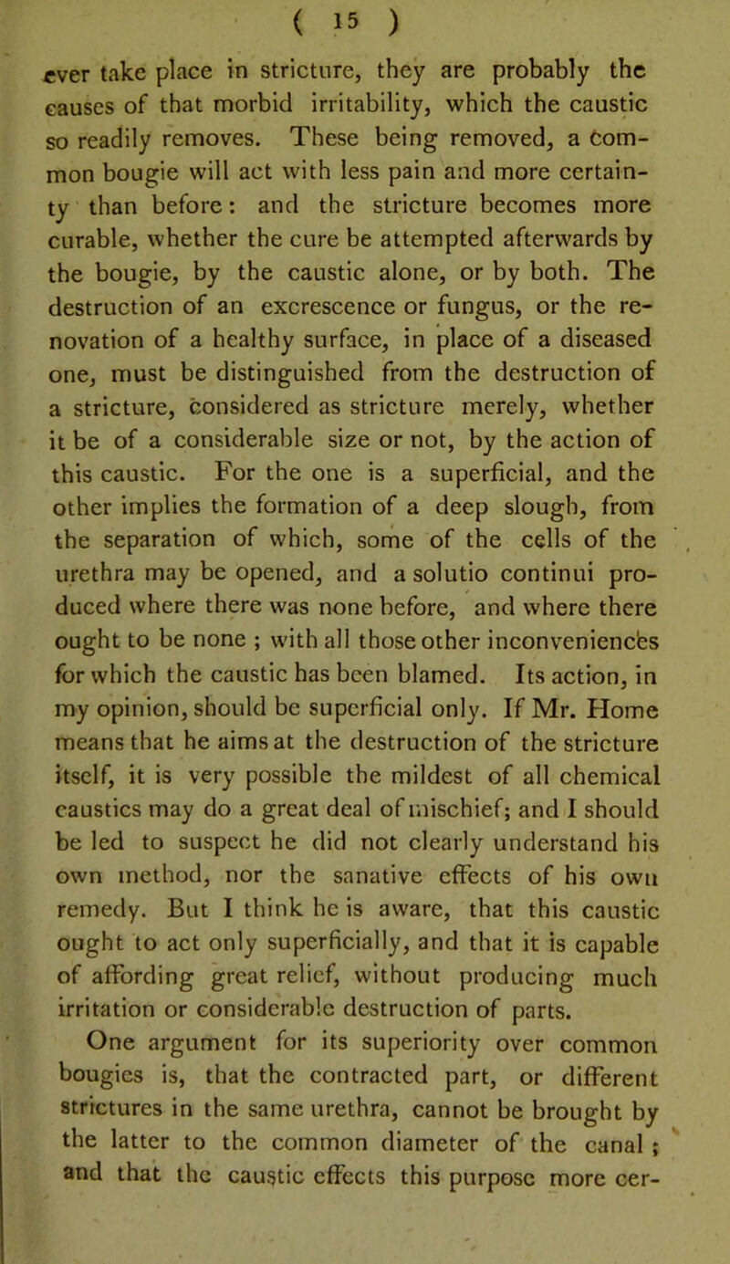 ever take place in stricture, they are probably the causes of that morbid irritability, which the caustic so readily removes. These being removed, a Com- mon bougie will act with less pain and more certain- ty than before: and the stricture becomes more curable, whether the cure be attempted afterwards by the bougie, by the caustic alone, or by both. The destruction of an excrescence or fungus, or the re- novation of a healthy surface, in place of a diseased one, must be distinguished from the destruction of a stricture, considered as stricture merely, whether it be of a considerable size or not, by the action of this caustic. For the one is a superficial, and the other implies the formation of a deep slough, from the separation of which, some of the cells of the urethra may be opened, and a solutio continui pro- duced where there was none before, and where there ought to be none ; with all those other inconveniencfes for which the caustic has been blamed. Its action, in my opinion, should be superficial only. If Mr. Home means that he aims at the destruction of the stricture itself, it is very possible the mildest of all chemical caustics may do a great deal of mischief; and I should be led to suspect he did not clearly understand his own method, nor the sanative effects of his own remedy. But I think he is aware, that this caustic ought to act only superficially, and that it is capable of affording great relief, without producing much irritation or considerable destruction of parts. One argument for its superiority over common bougies is, that the contracted part, or different strictures in the same urethra, cannot be brought by the latter to the common diameter of the canal ; and that the caustic effects this purpose more cer-