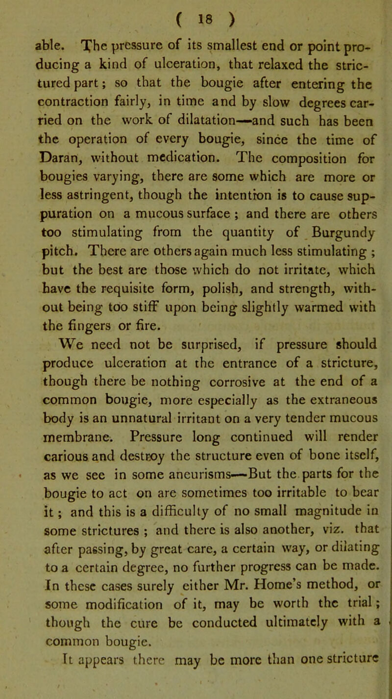 able. Xhe pressure of its smallest end or point pro- ducing a kind of ulceration, that relaxed the stric- tured part; so that the bougie after entering the contraction fairly, in time and by slow degrees car- ried on the work of dilatation—and such has been the operation of every bougie, since the time of Daran, without medication. The composition for bougies varying, there are some which are more or less astringent, though the intention is to cause sup- puration on a mucous surface ; and there are others too stimulating from the quantity of Burgundy pitch. There are others again much less stimulating ; but the best are those which do not irritate, which have the requisite form, polish, and strength, with- out being too stiff upon being slightly warmed with the fingers or fire. We need not be surprised, if pressure should produce ulceration at the entrance of a stricture, though there be nothing corrosive at the end of a common bougie, more especially as the extraneous body is an unnatural irritant on a very tender mucous membrane. Pressure long continued will render carious and destEoy the structure even of bone itself, as we see in some aneurisms—But the parts for the bougie to act on are sometimes too irritable to bear it; and this is a difficulty of no small magnitude in some strictures ; and there is also another, viz. that after passing, by great care, a certain way, or dilating to a certain degree, no further progress can be made. In these cases surely either Mr. Home’s method, or some modification of it, may be worth the trial; though the cure be conducted ultimately with a common bougie. ‘ It appears there may be more than one stricture i